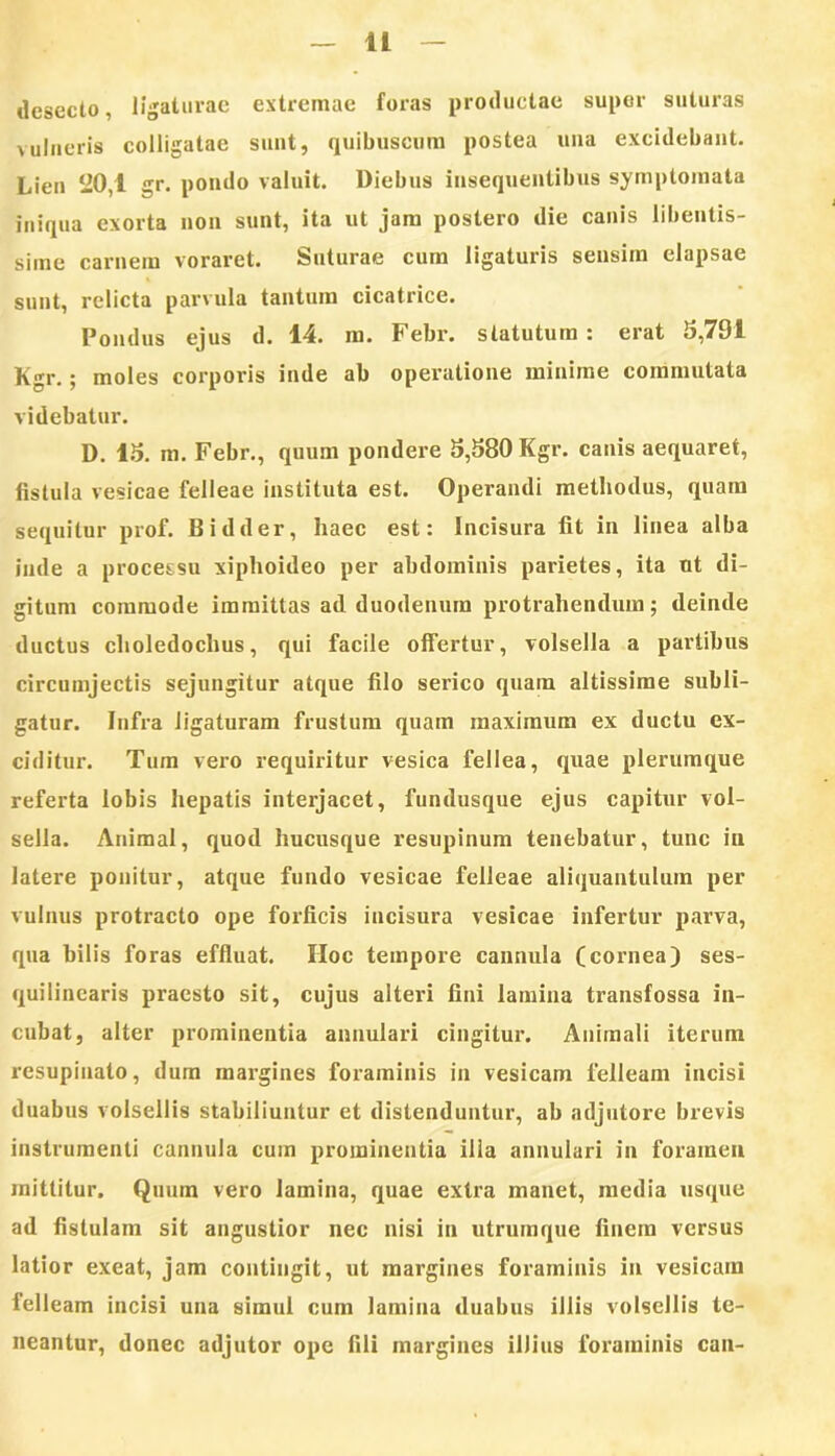 desecto, ligaturae extremae foras productae super suturas vulneris colligatae sunt, quibuscum postea una excidebant. Lien ‘20,1 gr. pondo valuit. Diebus insequentibus symptomata iniqua exorta non sunt, ita ut jam postero die canis libentis- sime carnem voraret. Suturae cum ligaturis sensim elapsae sunt, relicta parvula tantum cicatrice. Pondus ejus d. 14. m. Febr. statutum : erat 3,791 Kgr.; moles corporis inde ab operatione minime commutata videbatur. D. 15. m. Febr., quum pondere 5,580 Kgr. canis aequaret, fistula vesicae felleae instituta est. Operandi methodus, quam sequitur prof. Bidder, haec est: Incisura fit in linea alba inde a processu xiphoideo per abdominis parietes, ita ut di- gitum commode immittas ad duodenum protrahendum; deinde ductus choledochus, qui facile offertur, volsella a partibus circumjectis sejungitur atque filo serico quam altissime subli- gatur. Infra ligaturam frustum quam maximum ex ductu ex- ciditur. Tum vero requiritur vesica fellea, quae plerumque referta lobis hepatis interjacet, fundusque ejus capitur vol- sella. Animal, quod hucusque resupinum tenebatur, tunc in latere ponitur, atque fundo vesicae felleae aliquantulum per vulnus protracto ope forficis incisura vesicae infertur parva, qua bilis foras effluat. IIoc tempore cannula (cornea) ses- qui linearis praesto sit, cujus alteri fini lamina transfossa in- cubat, alter prominentia annulari cingitur. Animali iterum resupinato, dum margines foraminis in vesicam felleam incisi duabus volsellis stabiliuntur et distenduntur, ab adjutore brevis instrumenti cannula cum prominentia illa annulari in foramen mittitur. Quum vero lamina, quae extra manet, media usque ad fistulam sit augustior nec nisi in utrumque finem versus latior exeat, jam contingit, ut margines foraminis in vesicam felleam incisi una simul cum lamina duabus illis volsellis te- neantur, donec adjutor ope fili margines illius foraminis can-