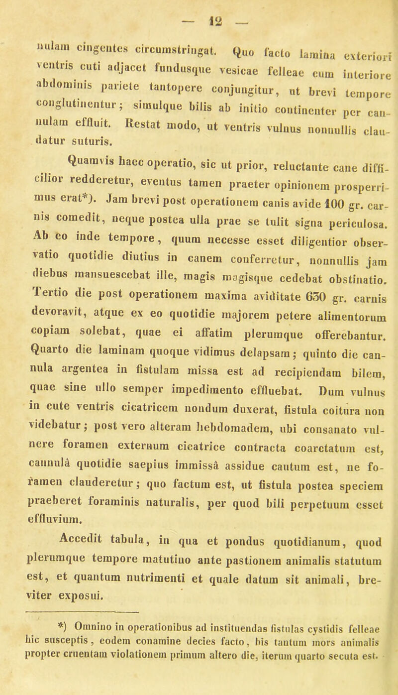 — 1*2 — lllam c'Seutus circumstringat. (j„„ facto lamina esteriori ventris cuti adjacet fundusqtie vesicae felleae cum interiore abdominis pariete tantopere conjungitor, „t brevi tempore conglutinentur; simulque bilis ab initio continenter per can- nulam effluit. Itestat modo, ut ventris vulnus nonnullis clau- datur suturis. Quamvis haec operatio, sic ut prior, reluctante cane diffi- cilior redderetur, eventus tamen praeter opinionem prosperri- mus erat*). Jam brevi post operationem canis avide 100 gr. car- nis comedit, neque postea ulia prae se tulit signa periculosa. Ab eo inde tempore , quum necesse esset diligentior obser- vatio quotidie diutius in canem conferretur, nonnullis jam diebus mansuescebat ille, magis magisque cedebat obstinatio. Tertio die post operationem maxima aviditate 650 gr. carnis devoravit, atque ex eo quotidie majorem petere alimentorum copiam solebat, quae ei affatim plerumque offerebantur. Quarto die laminam quoque vidimus delapsam; quinto die can- nula argentea in fistulam missa est ad recipiendam bilem, qnae sine ullo semper impedimento effluebat. Dum vulnus in cute ventris cicatricem nondum duxerat, fistula coitura non videbatur •, post vero alteram liebdomadem, ubi consanato vul- nere foramen externum cicatrice contracta coarctatum est, cannula quotidie saepius immissa assidue cautum est, ne fo- lameu clauderetur; quo factum est, ut fistula postea speciem piaeberet foraminis naturalis, per quod bili perpetuum esset effluvium. Accedit tabula, in qua et pondus quotidianum, quod plerumque tempore matutino ante pastionem animalis statutum est, et quantum nutrimenti et quale datum sit animali, bre- viter exposui. *) Omnino in operationibus ad instituendas fistulas cystidis felleae hic susceptis, eodein conamine decies facto, Itis tantum mors animalis propter cruentam violationem primum altero die, iterum quarto secula est.