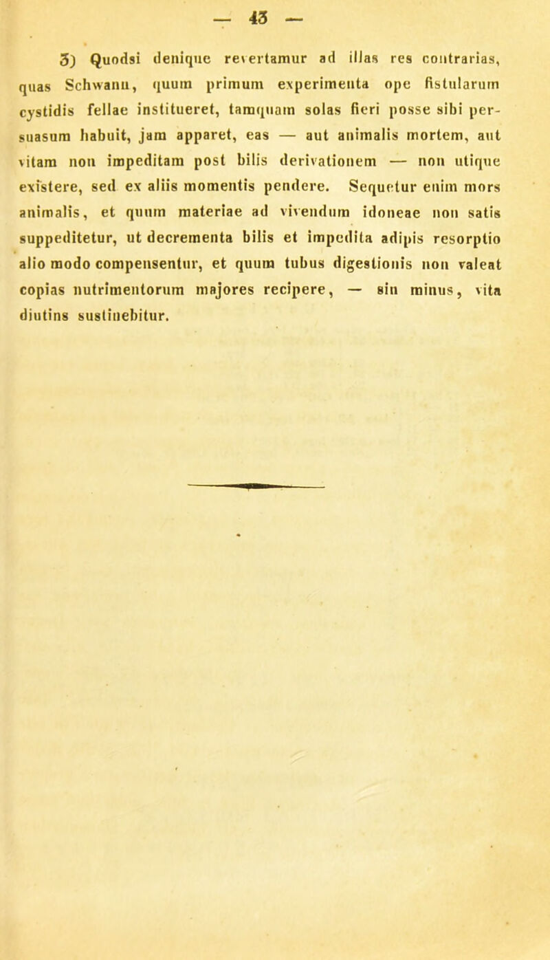 3) Quodsi denique revertamur ad illas res contrarias, quas Schwanu., quum primum experimenta ope fistularum cystidis fellae institueret, tamquam solas fieri posse sibi per- suasum habuit, jam apparet, eas — aut animalis mortem, aut \ilam non impeditam post bilis derivationem — non utique existere, sed ex aliis momentis pendere. Sequetur enim mors animalis, et quum materiae ad vivendum idoneae non satis suppeditetur, ut decrementa bilis et impedita adipis resorptio alio modo compensentur, et quum tubus digestionis non valeat copias nutrimentorum majores recipere, — sin minus, vita diutins sustinebitur.