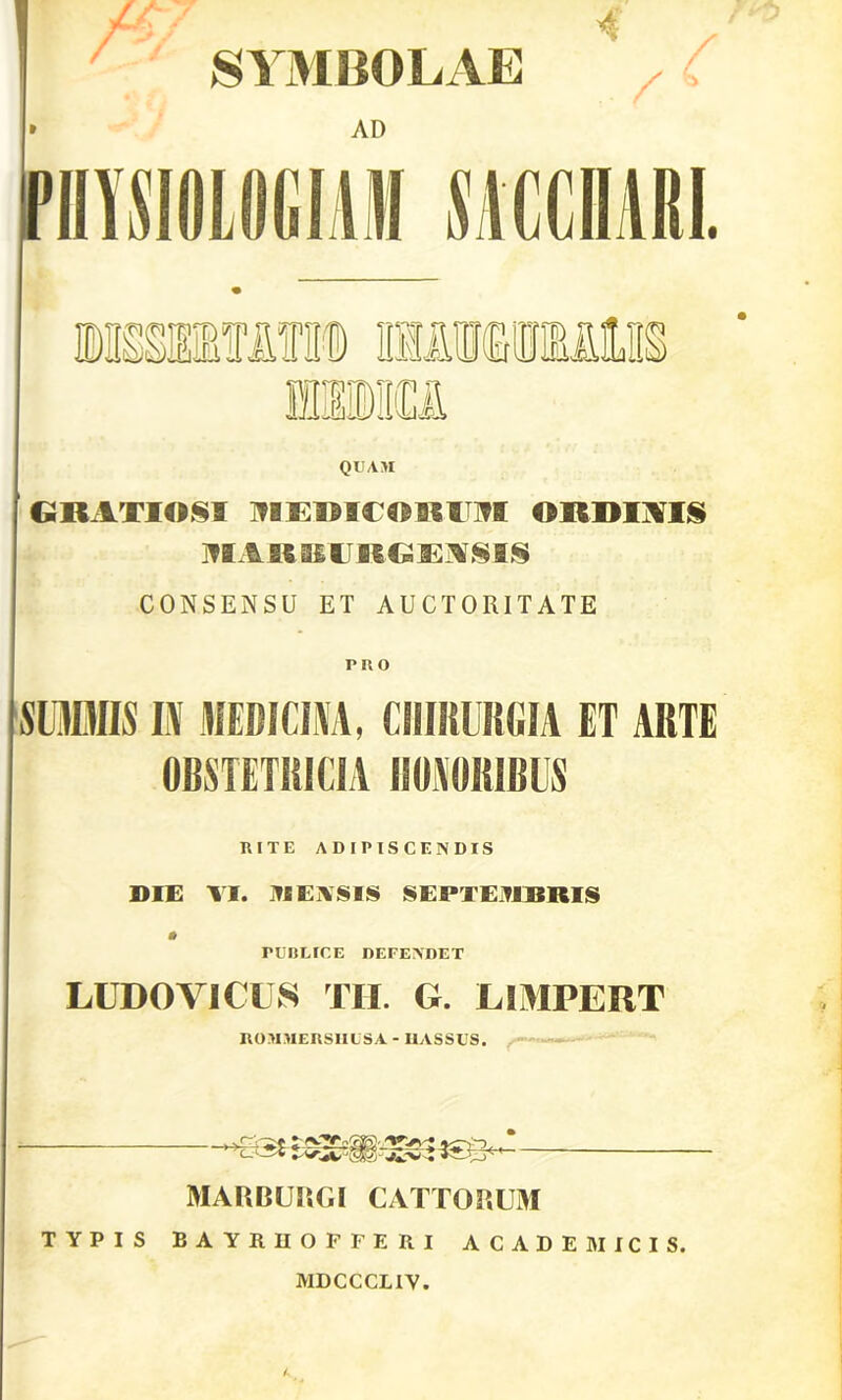 SYMBOLAE QUAM GRATIOSI ^lEimOROI ORDINIS IIIAR KU RG ENSIS CONSENSU ET AUCTORITATE PltO SUMIS I\ MEDICINA, CHIRURGIA ET ARTE OBSTETRICIA ROSORIBUS RITE ADIPISCENDIS DIE VI. MEASIS SEPTEMBRIS rUBEIC.E DEFENDET LUDOVICUS TH. G. L1MPERT ROMMERSIILSA - HASSUS. MARBURGI CATTORUM TYPIS BAYRHOFFERI ACADEMICIS. MDCCCLIV.