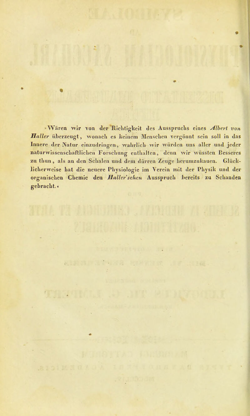 «Waren wir von der Riclitiglieit des Ausspruclis cines silbert von Haller iiberzcugt, wonach es lieiiiem Mensclien vcrgonnt sein soli ia das Innere der Natur einzudringen, wahrlieh wir wiirden uns aller und jedcr liaturwisscnscliaftlicheii Forschuug euthalten, dena wir wiissten Dessercs zu thun, ais an den Sclialen und deni diirren Zeuge herunizukauen. Gliicli- licherweise Lat die neuere Physiologie ini Vcrein luit der Phy sili und der organiscken Chcmic dea Ilallersclicn Ausspruch hereits zu Schandea gebracht.«