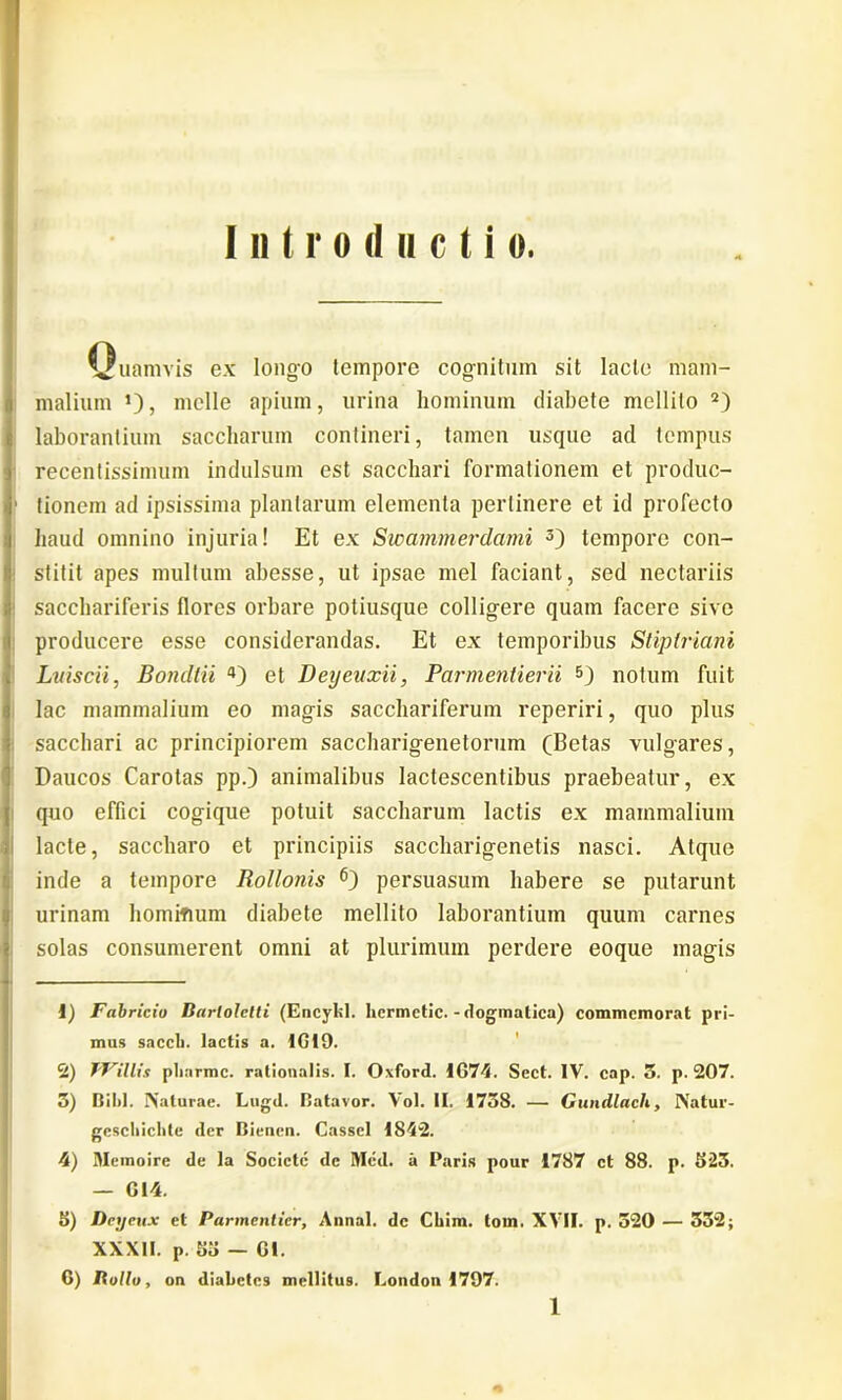 Introducti o. Vuamvis ex longo tempore cognitum sit lacte mam- malium J), meile apium, urina hominum diabete mellito 1 2J laborantium saccliarum contineri, tamen usque ad tempus recenlissimum indulsum est sacchari formationem et produc- 1 tionem ad ipsissima plantarum elementa pertinere et id profecto haud omnino injuria! Et ex Swammerdami 3) tempore con- stitit apes multum abesse, ut ipsae mei faciant, sed nectariis sacchariferis flores orbare potiusque colligere quam facere sive producere esse considerandas. Et ex temporibus Stiplriani Lviscii, Bondlii 4) et Deyeuxii, Parmentierii 5 6) notum fuit lac mammalium eo magis sacchariferum reperiri, quo plus sacchari ac principiorem saccharigenetorum (Betas vulgares, Daucos Carotas pp.) animalibus lactescentibus praebeatur, ex quo effici cogique potuit saccliarum lactis ex mammalium lacte, saccharo et principiis saccharigenetis nasci. Atque inde a tempore Rollonis persuasum habere se putarunt urinam hominum diabete mellito laborantium quum carnes solas consumerent omni at plurimum perdere eoque magis 1) Fabricio Barlolctti (Encyl»I. hcrmctic. - dogmatica) commemorat pri- mus saecli, lactis a. IGI9. 2) JFillis plinrmc. rationalis. I. Oxford. 1G74. Sect. IV. cap. 3. p. 207. 3) Bil>l. Naturae. Lugd. Batavor. Vol. II. 1738. — Gundlach, Natur- gescliiclile der Bienen. Casscl 1842. 4) Memoire de la Sociclc dc Med. a Paris pour 1787 ct 88. p. 523. — GI4. 5) Dcyeux et Parmcnticr, Annal. dc Cliim. tom. XVII. p. 520 — 332; XXXII. p. 55 — Gl. 6) Iiollo, on diabetes mellitus. London 1797.