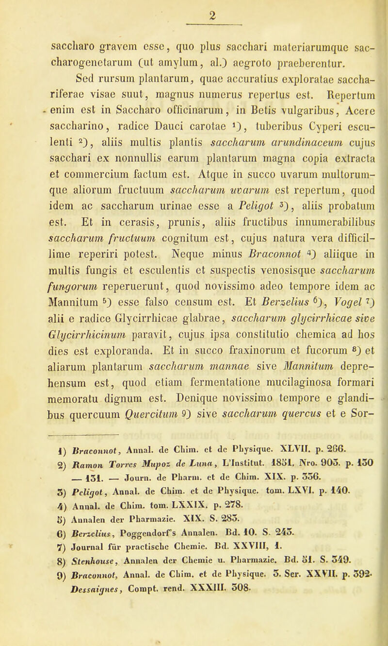 saccharo gravem cssc, quo plus sacchari materiarumque sac- charogenctarum (ut amylum, al.) aegroto praeberentur. Sed rursum plantarum, quae accuratius exploratae saccha- riferae visae suut, magnus numerus repertus est. Repertum -enim est in Saccharo officinarum, in Betis vulgaribus, Acere saccharino, radice Dauci carolae *), tuberibus Cyperi escu- lenti 1 2), aliis mullis plantis saccharum arundinaceum cujus sacchari ex nonnullis earum plantarum magna copia extracta et commercium factum est. Atque in succo uvarum multorum- que aliorum fructuum saccharum uvarum est repertum, quod idem ac saccharum urinae esse a Peligot 3 4), aliis probatum est. Et in cerasis, prunis, aliis fructibus innumerabilibus saccharum fructuum cognitum est, cujus natura vera difficil- lime reperiri potest. Neque minus Braconnot aliique in multis fungis et esculentis et suspectis venosisque saccharum fungorum reperuerunt, quod novissimo adeo tempore idem ac Mannitum 5) esse falso censum est. Et Berzelius 6), Vogel7) alii e radice Glycirrhicae glabrae, saccharum glycirrhicae sive Glycirrliicinum paravit, cujus ipsa constitutio chemica ad hos dies est exploranda. Et in succo fraxinorum et fucorum 8 9) et aliarum plantarum saccharum mannae sive Mannitum depre- hensum est, quod etiam fermentatione mucilaginosa formari memoratu dignum est. Denique novissimo tempore e glandi- bus quercuum Quercitum 9) sive saccharum quercus et e Sor- 1) Braconnot, Annal. de Chim. et de Pliysique. XLVII. p. 2GG. 2) Ramon Torres Mupoz de Luna, L’Institut. 1831. Nro. 903. p. 150 431. — Journ. de Pliarni. et de Chim. XIX. p. 536. 5) Peliyot, Annat, de Chim. et de Pliysique. tom. LXVI. p. 140. 4) Annal. de Cliiiu. tom. LXXIX. p. 278. 5) Annalcn der Pharmazie. XIX. S. 283. 6) Berzelius, Poggendorrs Annalcn. Bd. 10. S. 243. 7) Journal fur practischc Chcmie. Bd. XXVIII, 1. 8) Stenhouse, Annalcn der Chemie u. Pharmazie. Bd. 51. S. 549. 9) Braconnot, Annal. de Chim. et de Pliysique. 3. Ser. XXVII. p. 592- Dessaiynes, Compt. rend. XXXIII. o08.