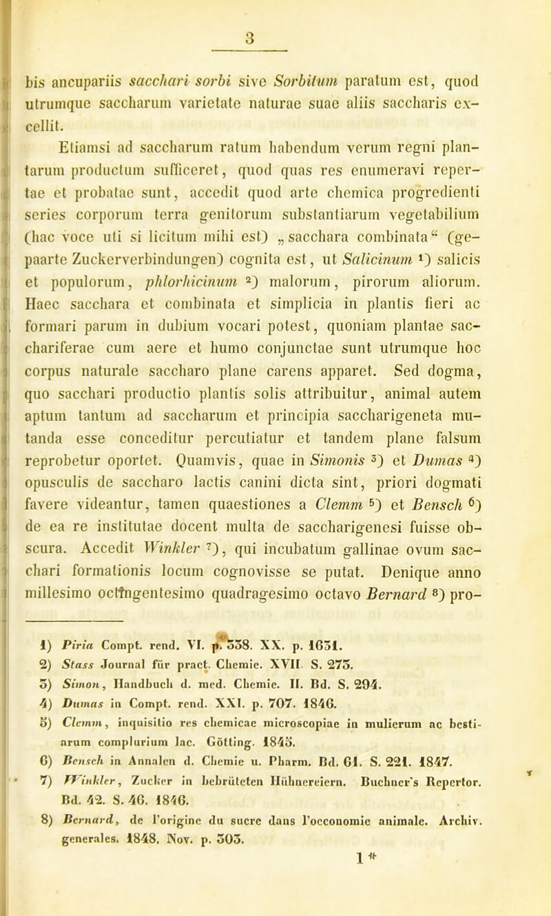 bis ancupariis sacchari sorbi sive Sorbilum paratum est, quod utrumque saccharum varietate naturae suae aliis saccharis ex- cellit. Etiamsi ad saccharum ratum habendum verum regni plan- tarum productum sufficeret, quod quas res enumeravi reper- tae et probatae sunt, accedit quod arte chemica progredienti series corporum terra genitorum substantiarum vegetabilium (hac voce uti si licitum mihi est) „ sacchara combinata “ (ge- paarte Zuckerverbindungen) cognita est, ut Salicinum salicis et populorum, phlorhicinum 1 2) malorum, pirorum aliorum. Haec sacchara et combinata et simplicia in plantis fieri ac i formari parum in dubium vocari potest, quoniam plantae sac- chariferae cum aere et humo conjunctae sunt utrumque hoc corpus naturale saccharo plane carens apparet. Sed dogma, quo sacchari productio plantis solis attribuitur, animal autem aptum tantum ad saccharum et principia saccharigeneta mu- tanda esse conceditur percutiatur et tandem plane falsum reprobetur oportet. Quamvis, quae in Simonis 3 4) et Dumas a) opusculis de saccharo lactis canini dicta sint, priori dogmati favere videantur, tamen quaestiones a Clemm 5) et Bensch 6) de ea re institutae docent multa de saccharigenesi fuisse ob- scura. Accedit Winkler 7), qui incubatum gallinae ovum sac- chari formationis locum cognovisse se putat. Denique anno millesimo octingentesimo quadragesimo octavo Bernarcl 8) pro- 1) Piria Compt. rend. VI. p.^538. XX. p. 1631. 2) Stass Journal fur pract. Cliemie. XVII S. 273. 3) Simon, Ilandbucli d. med. Cliemie. II. Bd. S. 294. 4) Dumas in Compt. rend. XXI. p. 707. 1846. 5) Clemm, inquisitio res cliemicac microscopiae in mulierum ac besti- arum complurium lac. Gotling. 1843. 6) Bensch in Annalcn d. Cliemie u. Pliarm. Bd. 61. S. 221. 1847. 7) fJ inhier, Zuclier in bebriiteten Iliihnereiern. Bucbucr's Repertor. Bd. 42. S. 46. 1846. 8) Bcrnard, de 1’originc du suere dans 1’occonomic animale. Archiv. generales. 1848. Nov. p. 303. 1* t
