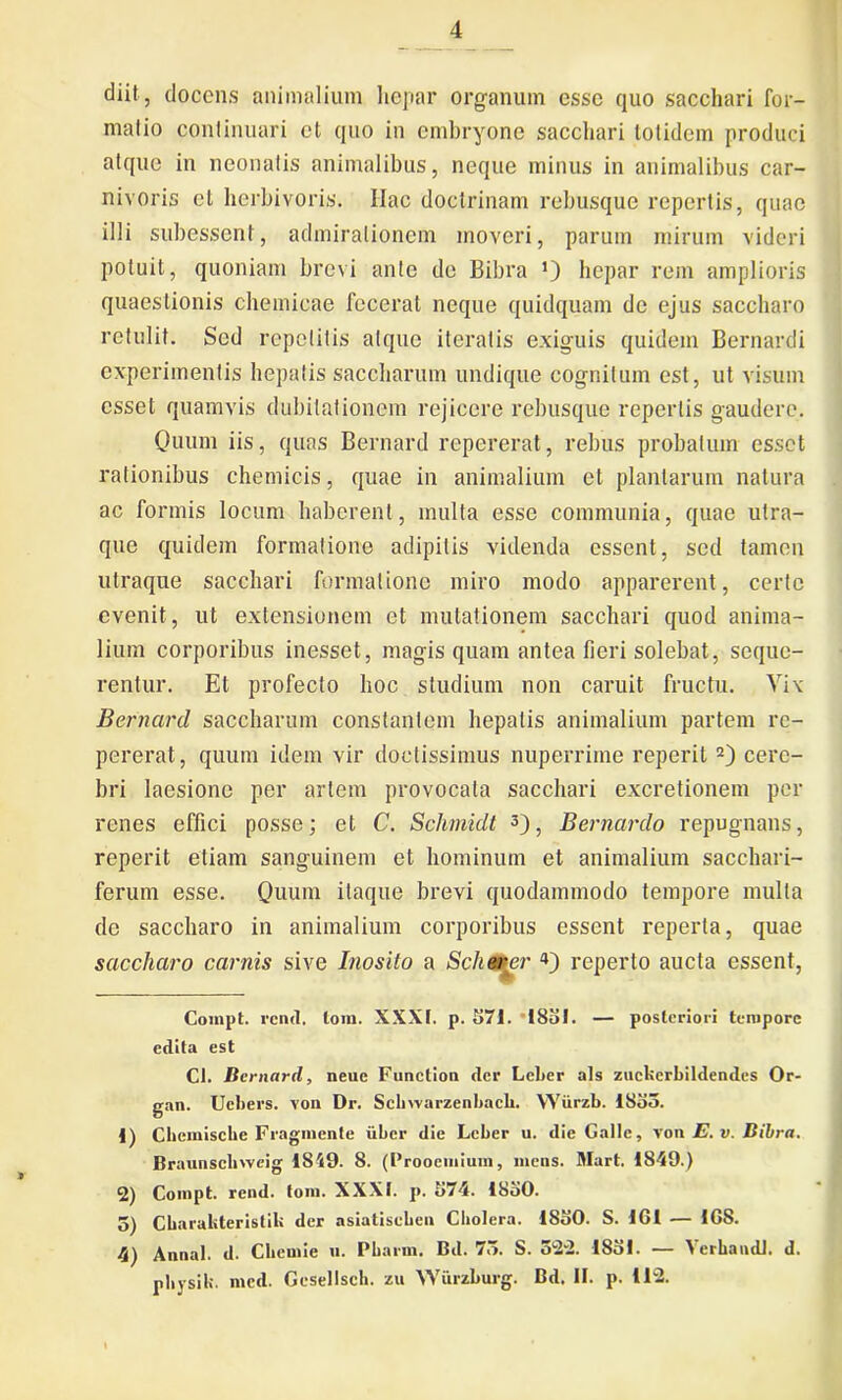 cliit, docens animalium hepar organum esse quo sacchari for- malio continuari et quo in embryone sacchari totidem produci atque in neonatis animalibus, neque minus in animalibus car- nivoris et herbivoris. Ilac doctrinam rebusque repertis, quae illi subessent, admirationem moveri, parum mirum videri potuit, quoniam brevi ante de Bibra *) hepar rem amplioris quaestionis chemicae fecerat neque quidquam de ejus saccharo retulit. Sed repetitis atque iteratis exiguis quidem Bernardi experimentis hepatis saccharum undique cognitum est, ut visum esset quamvis dubitationem rejicere rebusque repertis gaudere. Quum iis, quas Bernard repererat, rebus probatum esset rationibus chemicis, quae in animalium et plantarum natura ac formis locum haberent, multa esse communia, quae utra- que quidem formatione adipilis videnda essent, sed tamen utraque sacchari formatione miro modo apparerent, certe evenit, ut extensionem ct mutationem sacchari quod anima- lium corporibus inesset, magis quam antea fieri solebat, seque- rentur. Et profecto hoc studium non caruit fructu. Vix Bernard saccharum constantem hepatis animalium partem re- pererat, quum idem vir doctissimus nuperrime reperit* 1 2) cere- bri laesione per artem provocata sacchari excretionem per renes effici posse; et C. Schmidt 3 4), Bernardo repugnans, reperit etiam sanguinem et hominum et animalium sacchari- ferum esse. Quum itaque brevi quodammodo tempore multa de saccharo in animalium corporibus essent reperta, quae saccharo carnis sive Inosito a Schwwr 4) reperto aucta essent, Compt. rcncl. tom. XXXI. p. 571. 1851. — posteriori tempore edita est Cl. Bernard, neue Function der Lcber ais zuckcrbildendes Or- gan. Ucbers. von Dr. Scbwarzenbacb. YYiirzb. 1853. 1) Cbemische Fraginente iiber die Leber u. die Galle, von E. v. Bibra. Braunschweig 1849. 8. (Prooemium, mens. Mart. 1849.) 2) Compt. rend. tom. XXXI. p. 574. IboO. 5) Charaliteristik der asiatiseben Cholera. 1S50. S. 161 — 168. 4) Annal. d. Chemie u. Pbarm. Bd. 75. S. 322. 1851. — Verba udi. d. physik. med. Gesellscb. zu Wurzburg. Bd. II. p. 112.