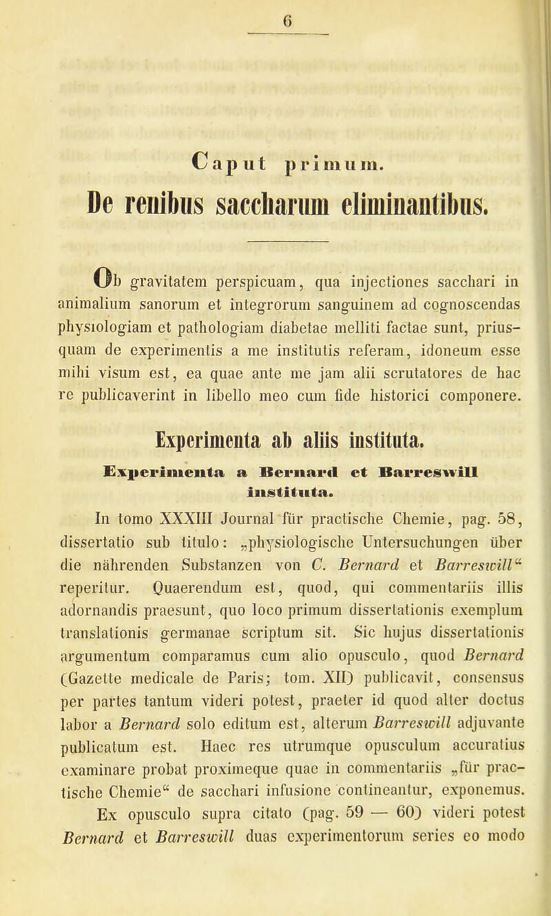 Caput primum. De renibus saccharum eliminantibus. Ub gravitatem perspicuam, qua injectiones sacchari in animalium sanorum et integrorum sanguinem ad cognoscendas physiologiam et pathologiam diabetae melliti factae sunt, prius- quam de experimentis a me institutis referam, idoneum esse mihi visum est, ea quae ante me jam alii scrutatores de hac re publicaverint in libello meo cum fide historici componere. Experimenta ab aliis instituta. Experimenta a Bernard et Barreswill instituta. In tomo XXXIII Journal fur practische Chemie, pag. 58, dissertatio sub titulo: „physiologische Untersuchungen iiber die nahrenden Substanzen von C. Bernard et Barresicill reperilur. Quaerendum est, quod, qui commentariis illis adornandis praesunt, quo loco primum dissertationis exemplum translationis germanae scriptum sit. Sic hujus dissertationis argumentum comparamus cum alio opusculo, quod Bernard (Gazette medicale de Paris; tom. XII) publicavit, consensus per partes tantum videri potest, praeter id quod alter doctus labor a Bernard solo editum est, alterum Barresicill adjuvante publicatum est. Haec res utrumque opusculum accuratius examinare probat proximeque quae in commentariis „fur prac- tische Chemie“ de sacchari infusione contineantur, exponemus. Ex opusculo supra citato (pag. 59 — 60) videri potest Bernard et Barresicill duas experimentorum series eo modo