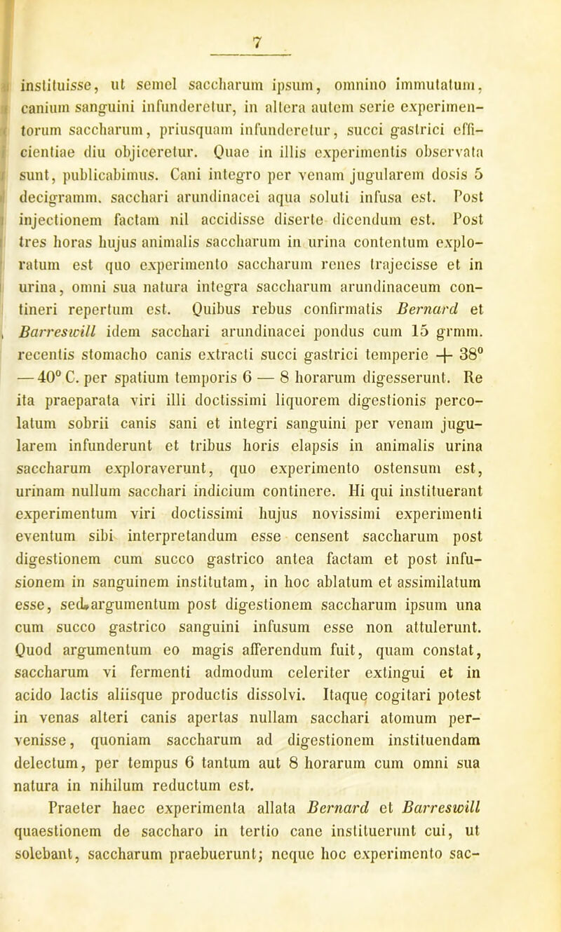 i instituisse, ut semel saccharum ipsum, omnino immutatum, i canium sanguini infunderetur, in altera autem serie experimen- torum saccharum, priusquam infunderetur, succi gastrici effi- cientiae diu objiceretur. Quae in illis experimentis observata sunt, publicabimus. Cani integro per venam jugularem dosis 5 decigramm. sacchari arundinacei aqua soluti infusa est. Post injectionem factam nil accidisse diserte dicendum est. Post tres horas hujus animalis saccharum in urina contentum explo- ratum est quo experimento saccharum renes trajecisse et in urina, omni sua natura integra saccharum arundinaceum con- tineri repertum est. Quibus rebus confirmatis Bernard et i Barresicill idem sacchari arundinacei pondus cum 15 grmm. recentis stomacho canis extracti succi gastrici temperie -f- 38° — 40° C. per spatium temporis 6 — 8 horarum digesserunt. Re ita praeparata viri illi doctissimi liquorem digestionis perco- latum sobrii canis sani et integri sanguini per venam jugu- larem infunderunt et tribus horis elapsis in animalis urina saccharum exploraverunt, quo experimento ostensum est, urinam nullum sacchari indicium continere. Hi qui instituerant experimentum viri doctissimi hujus novissimi experimenti eventum sibi interpretandum esse censent saccharum post digestionem cum succo gastrico antea factam et post infu- sionem in sanguinem institutam, in hoc ablatum et assimilalum esse, sed»argumentum post digestionem saccharum ipsum una cum succo gastrico sanguini infusum esse non attulerunt. Quod argumentum eo magis afferendum fuit, quam constat, saccharum vi fermenti admodum celeriter extingui et in acido lactis aliisque productis dissolvi. Itaque cogitari potest in venas alteri canis apertas nullam sacchari atomum per- venisse , quoniam saccharum ad digestionem instituendam delectum, per tempus 6 tantum aut 8 horarum cum omni sua natura in nihilum reductum est. Praeter haec experimenta allata Bernard et Barreswill quaestionem de saccharo in tertio cane instituerunt cui, ut solebant, saccharum praebuerunt; neque hoc experimento sac-