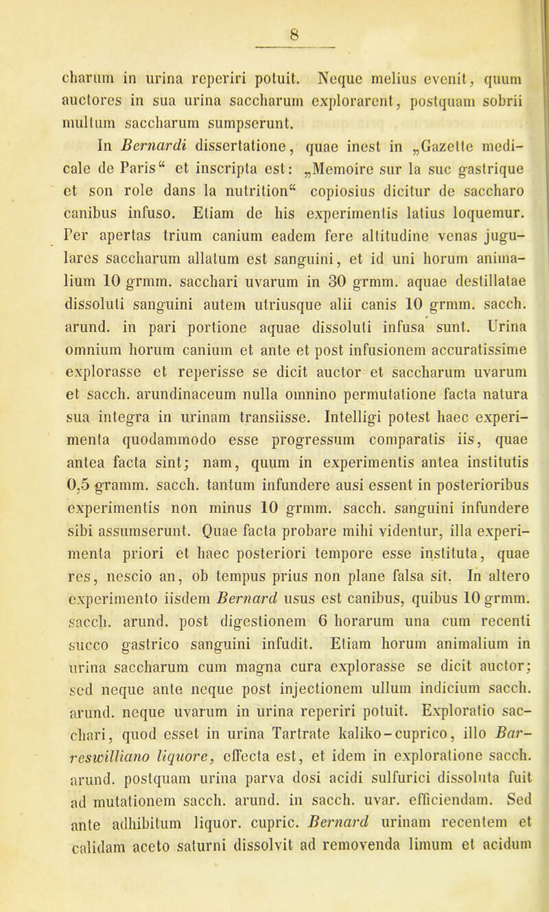 charum in urina reperiri potuit. Neque melius evenit, quum auctores in sua urina saccharum explorarent, postquam sobrii multum saccharum sumpserunt. In Bernardi dissertatione, quae inest in „Gazelte medi- cale de Paris “ et inscripta est: „Memoire sur la suc gastrique ct son role dans la nulritionK copiosius dicitur de saccharo canibus infuso. Eliam de his experimentis latius loquemur. Ter apertas trium canium eadem fere altitudine venas jugu- lares saccharum allatum est sanguini, et id uni horum anima- lium 10 grmm. sacchari uvarum in 30 grmm. aquae destillatae dissoluti sanguini autem utriusque alii canis 10 grmm. sacch. arund. in pari portione aquae dissoluti infusa sunt. Urina omnium horum canium et ante et post infusionem accuratissime explorasse et reperisse se dicit auctor et saccharum uvarum et sacch. arundinaceum nulla omnino permutatione facta natura sua integra in urinam transiisse. Intelligi potest haec experi- menta quodammodo esse progressum comparatis iis, quae antea facta sint; nam, quum in experimentis antea institutis 0,5 gramm. sacch. tantum infundere ausi essent in posterioribus experimentis non minus 10 grmm. sacch. sanguini infundere sibi assumserunt. Quae facta probare mihi videntur, illa experi- menta priori et haec posteriori tempore esse instituta, quae res, nescio an, ob tempus prius non plane falsa sit. In altero experimento iisdem Bernard usus est canibus, quibus 10 grmm. sacch. arund. post digestionem 6 horarum una cum recenti succo gastrico sanguini infudit. Etiam horum animalium in urina saccharum cum magna cura explorasse se dicit auctor; sed neque ante neque post injectionem ullum indicium sacch. arund. neque uvarum in urina reperiri potuit. Exploratio sac- chari, quod esset in urina Tartrate kaliko-cuprico, illo Bar- reswilliano liquore, effecta est, et idem in exploratione sacch. arund. postquam urina parva dosi acidi sulfurici dissoluta fuit ad mutationem sacch. arund. in sacch. uvar. efficiendam. Sed ante adhibitum liquor, cupric. Bernard urinam recentem et calidam aceto saturni dissolvit ad removenda limum et acidum