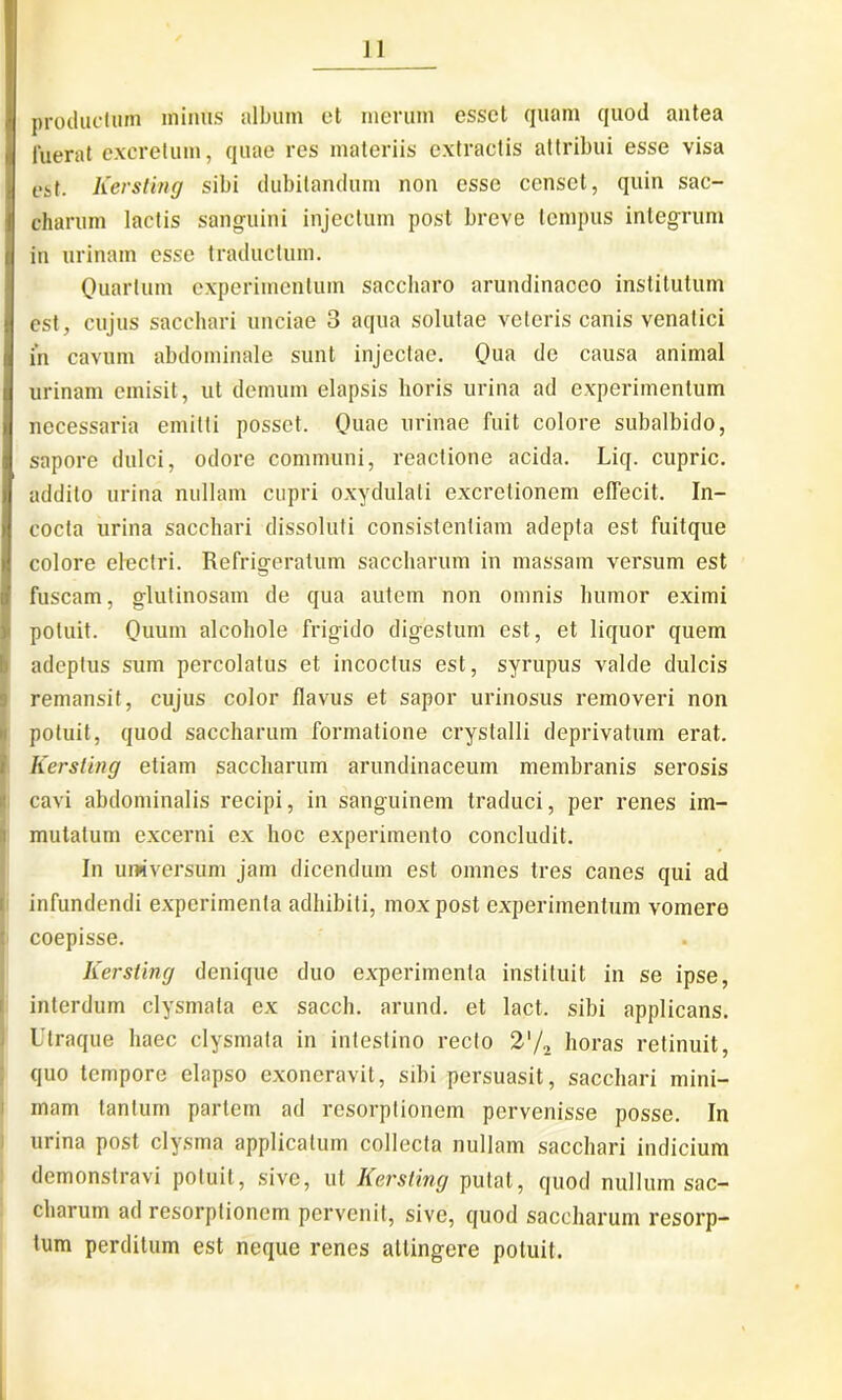 productum minus album et merum esset quam quod antea fuerat excretum, quae res materiis extractis attribui esse visa est. Kersling sibi dubitandum non esse censet, quin sac- charum lactis sanguini injectum post breve tempus integrum in urinam esse traductum. Quartum experimentum saccharo arundinaceo institutum est, cujus sacchari unciae 3 aqua solutae veteris canis venatici in cavum abdominale sunt injectae. Qua de causa animal urinam emisit, ut demum elapsis horis urina ad experimentum necessaria emitti posset. Quae urinae fuit colore subalbido, sapore dulci, odore communi, reactione acida. Liq. cupric. addito urina nullam cupri oxydulali excretionem effecit. In- cocta urina sacchari dissoluti consistentiam adepta est fuitque colore electri. Refrigeratum saccharum in massam versum est fuscam, glutinosam de qua autem non omnis humor eximi potuit. Quum alcohole frigido digestum est, et liquor quem adeptus sum percolatus et incoctus est, syrupus valde dulcis remansit, cujus color flavus et sapor urinosus removeri non potuit, quod saccharum formatione crystalli deprivatum erat. Kersling etiam saccharum arundinaceum membranis serosis cavi abdominalis recipi, in sanguinem traduci, per renes im- I mutatum excerni ex hoc experimento concludit. In universum jam dicendum est omnes tres canes qui ad infundendi experimenta adhibiti, mox post experimentum vomere | coepisse. Kersling denique duo experimenta instituit in se ipse, interdum clysmata ex saecli, arund. et lact. sibi applicans. Utraque haec clysmata in intestino recto 2'/2 horas retinuit, quo tempore elapso exoneravit, sibi persuasit, sacchari mini- mam tantum partem ad resorptionem pervenisse posse. In urina post clysma applicatum collecta nullam sacchari indicium demonstravi potuit, sive, ut Kersling putat, quod nullum sac- charum ad resorptionem pervenit, sive, quod saccharum resorp- tum perditum est neque renes attingere potuit.