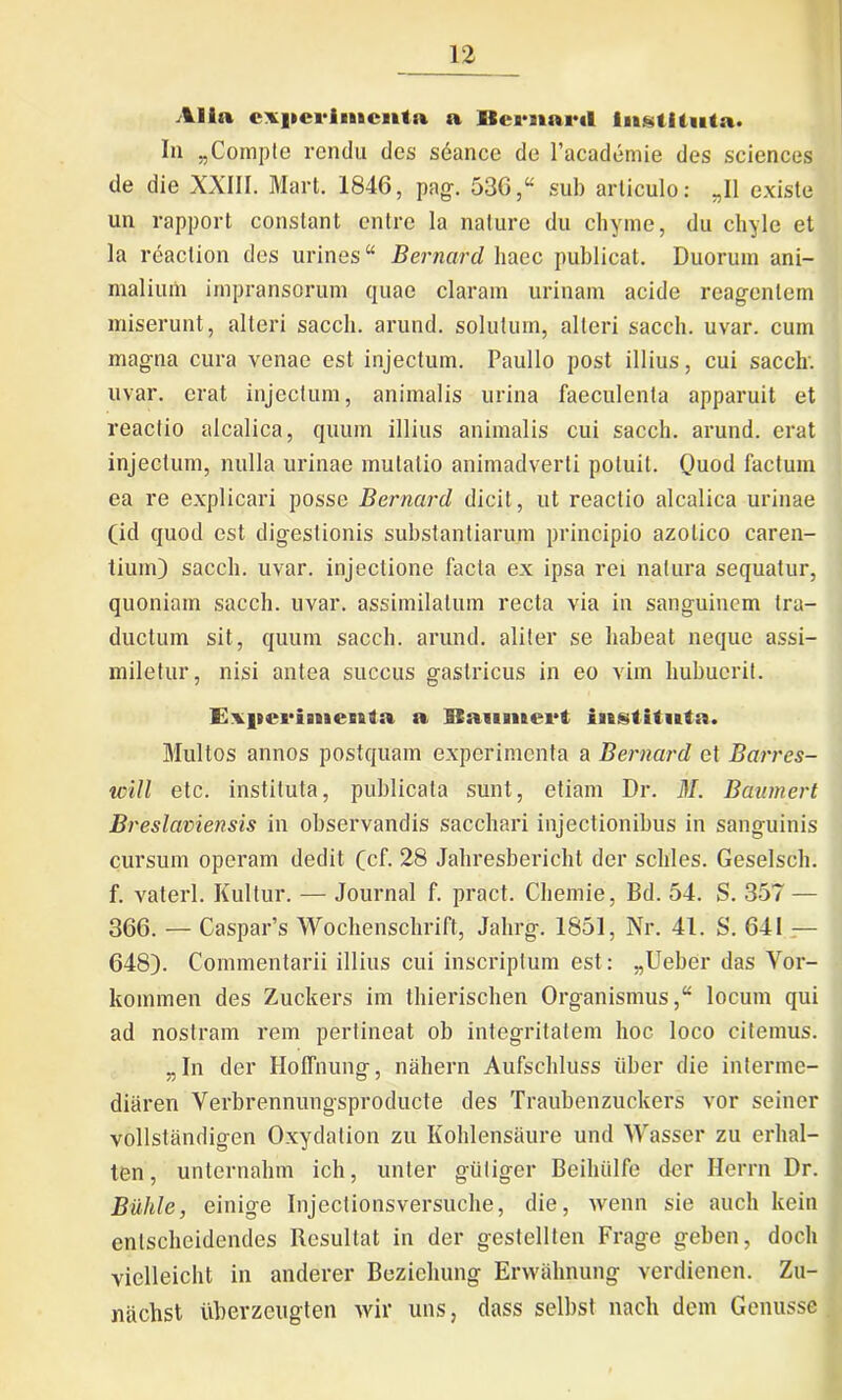 Alia experimenta a ISernartl Instituta. In „Compte rendu des sdancc de 1’academie des Sciences de die XXIII. Mart. 1846, pag. 536,“ sub articulo: „11 existe un rapport conslant entre la nature du chyme, du chyle et la reaction des urines “ Bernard haec publicat. Duorum ani- malium impransorum quae claram urinam acide reagentem miserunt, alteri sacch. arund. solutum, alteri sacch. uvar. cum magna cura venae est injectum. Paullo post illius, cui sacclr. uvar. erat injectum, animalis urina faeculenta apparuit et reactio alcalica, quum illius animalis cui sacch. arund. erat injectum, nulla urinae mutatio animadverti potuit. Quod factum ea re explicari posse Bernard dicit, ut reactio alcalica urinae (id quod est digestionis substantiarum principio azolico caren- tium) sacch. uvar. injectione facta ex ipsa rei natura sequatur, quoniam sacch. uvar. assimilatum recta via in sanguinem tra- ductum sit, quum sacch. arund. aliter se habeat neque assi- miletur, nisi antea succus gastricus in eo vim hubucrit. Eilieriinenta a ISaumert instituta. Multos annos postquam experimenta a Bernard et Barres- tcill etc. instituta, publicata sunt, etiam Dr. il/. Baumert Breslaviensis in observandis sacchari injectionibus in sanguinis cursum operam dedit (cf. 28 Jahresbericht der schles. Geselsch. f. vaterl. Kultur. — Journal f. pract. Chemie, Bd. 54. S. 357 — 366. — Caspar’s Wochenschrift, Jahrg. 1851, Nr. 41. S. 641 — 648). Commentarii illius cui inscriptum est: „Ueber das Vor- kommen des Zuckers im thierischen Organismus,* locum qui ad nostram rem pertineat ob integritatem hoc loco citemus. „In der Hoffnung, nahern Aufschluss uber die interme- diaren Yerbrennungsproducte des Traubenzuckers vor seiner vollstiindigen Oxydation zu Ivohlensaure und Wasser zu erhal- ten, unternalnn ich, unter giitiger Beihiilfe der Herrn Dr. Buhle, einige Injectionsversuche, die, wenn sie auch kein enlscheidendes Resultat in der gestellten Frage geben, doch viclleicht in anderer Beziehung Ervvahnung verdienen. Zu- nachst uberzeugten wir uns, dass selbst nach dem Genusse