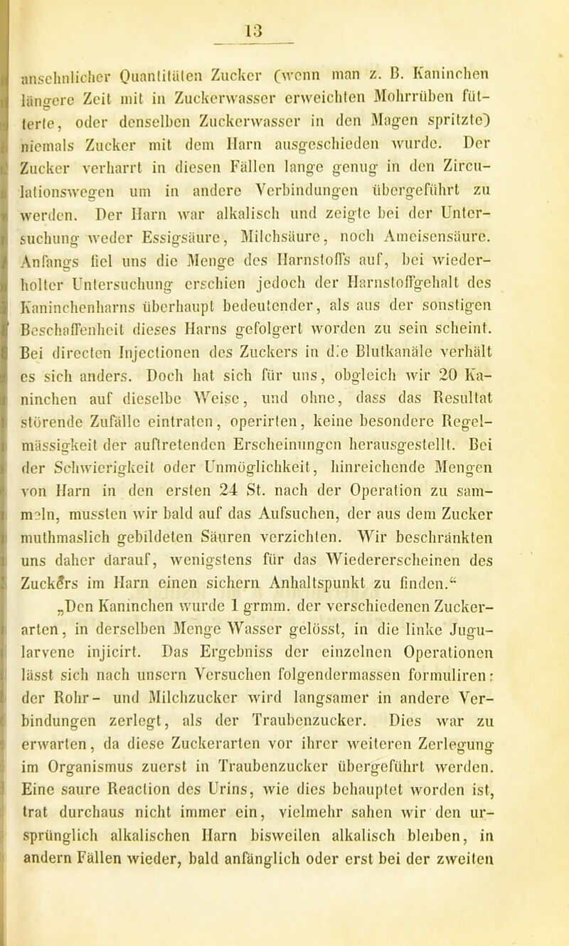 | Ianschnlicher Ouanlitaten Zuckcr (wenn man z. B. Kaninchen langerc Zcit mit in Zuckerwasser erweichten Mohrriiben fiit- tcrte, oder denselbcn Zuckerwasser in den Magen spritzte) nicinals Zuckcr mit dem Harn ausgeschieden wurdc. Der Zucker verliarrt in diesen Fallen lange genug in den Zircu- ; lationswegen um in andere Verbindungen iibergefiihrt zn Iwerden. Der Harn war alkalisch und zeigte bei der Unter- suchung weder Essigsaure, Milchsaurc, nocli Ameisensdure. Anfangs fici uns die Menge des Harnstoffs auf, bei wieder- holter Untersuchung erschien jedoch der Harnstoffgehalt des Kaninchenharns ubcrhaupt bedeutender, ais aus der sonstigen Beschaflenheit dieses Harns gefolgert wordcn zu sein scheint. Bei directen Injectionen des Zuckers in dic Blutkanale verhalt es sicli anders. Docli liat sicli fur uns, obgleich wir 20 Ka- Ininchen auf dieselbe Weisc, und olinc, dass das Resultat storende Zufallc eintratcn, operirlen, keine besonderc Regel- massigkeit der auftretenden Ersclieinungcn herausgestellt. Bei (der Scliwicrigkeit oder Unmoglichkeit, liinreichende Mengen von Harn in den ersten 24 St. nach der Operation zu sam- meln, musslen wir bald auf das Aufsuchen, der aus dem Zucker tmuthmaslich gebildeten Sauren verzichten. Wir beschrankten uns daher darauf, wenigstens fiir das Wiedererscheinen des . Zuckers im Harn einen sichern Anhaltspunkt zu finden.“ 1„Dcn Kaninchen wurde 1 grmm. der verschiedenen Zucker- arlcn, in derselben Menge Wasser geldsst, in die linke Jugu- larvene injicirt. Das Ergcbniss der einzelnen Operationcn liisst sicli nach unscrn Vcrsuchen folgendermassen formuliren: der Rohr- und Milchzucker wird langsamer in andere Ver- bindungen zerlegt, ais der Traubcnzuckcr. Dies war zu erwarten, da diese Zuckerarten vor ihrer weiteren Zerleffuno- im Organismus zuerst in Traubenzucker iibergefiihrt werden. Eine saure Reaction des Urins, wie dies bchauplet worden ist, trat durchaus nicht immer ein, vielinehr sahen wir den ur- sprunglich alkalischen Harn bisweilen alkalisch bleiben, in andern Fallen wieder, bald anfanglich oder erst bei der zweiten