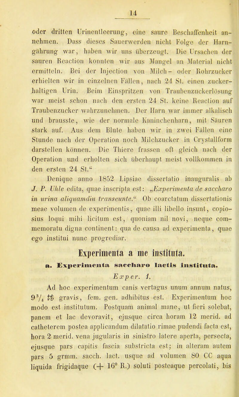 oder dritten Urinenlleerung, eine saurc BeschaHenheit an- nehmen. Dass dicscs Saucnverdcn nicht Folge der Harn- gahrung war, haben wir uns iiberzeugt. Die Ursachen der sauren Reaclion konnten wir aus Mangel an Material nicht ermitteln. Bei der Injeclion von Milch- oder Rohrzucker erliiellen wir in einzelnen Fidlen, nach 24 St. einen zucker- haltigcn Urin. Beim Einspritzen von Traubenzuckerldsung war meist sebon nach den ersten 24 St. keine Reaclion auf Traubenzucker wahrzunehmen. Der Harn war iminer alkalisch und brausste, wie der normale Kaninchenharn, mit Sauren stark auf. Aus dem Blute haben wir in zwei Fallen eine Stunde nach der Operalion noch Milchzucker in Crystallform darslellen konnen. Die Tliiere frassen oft gleich nach der Operalion und erholten sich uberhaupt meist vollkommen in den ersten 24 St.“ Denique anno 1852 Lipsiae dissertatio inauguralis ab J. P. Uhle edita, quae inscripta est: ^Experimenta de saccharo in urina aliquamdiu transeunte.“ Ob coarctalum dissertationis meae volumen de experimentis, quae illi libello insunt, copio- sius loqui mihi licitum est, quoniam nil novi, neque com- memoratu digna continent: qua de causa ad experimenta, quae ego institui nunc progrediar. Experimenta a me instituta. a. Experimenta saccharo laetis instituta. Exper. 1. Ad hoc experimentum canis vertagus unum annum natus, 9s/4 Vk gravis, fem. gen. adhibitus est. Experimentum hoc modo est institutum. Postquam animal mane, ut fieri solebat, panem et lac devoravit, ejusque circa horam 12 merid. ad catheterem postea applicandum dilatatio rimae pudendi facta est, hora 2 merid. vena jugularis in sinistro latere aperta, persecta, ejusque pars capitis fascia substricta est; in alteram autem pars 5 grmm. saceh. lact. usque ad volumen 80 CC aqua liquida frigidaque (+ 16° R.) soluti postcaque percolati, bis