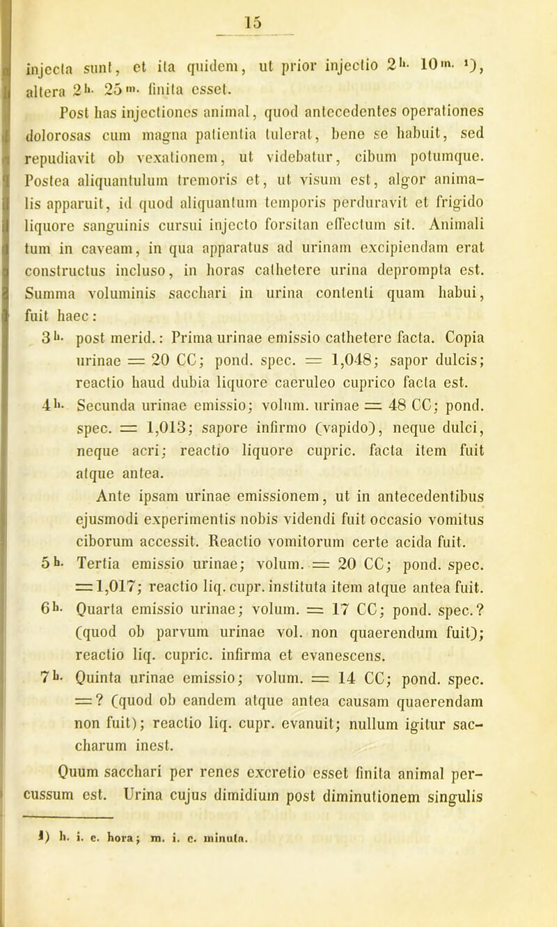 injecta sunt, ct ita quidem, ut prior injectio 2*‘- 10». >), altera 2>*- 25 »»• finita esset. Post lias injectiones animal, quod antecedentes operationes dolorosas cum magna patientia tulerat, bene se habuit, sed repudiavit ob vexationem, ut videbatur, cibum potumque. Postea aliquantulum tremoris et, ut visum est, algor anima- lis apparuit, id quod aliquantum temporis perduravit et frigido liquore sanguinis cursui injecto forsitan effectum sit. Animali tum in caveam, in qua apparatus ad urinam excipiendam erat constructus incluso, in horas cathetere urina deprompta est. Summa voluminis sacchari in urina contenti quam habui, fuit haec: 31'- post merid.: Prima urinae emissio cathetere facta. Copia urinae = 20 CC; pond. spec. = 1,048; sapor dulcis; reactio haud dubia liquore caeruleo cuprico facta est. 41»- Secunda urinae emissio; volum. urinae = 48 CC; pond. spec. = 1,013; sapore infirmo (vapido), neque dulci, I neque acri; reactio liquore cupric. facta item fuit atque antea. Ante ipsam urinae emissionem, ut in antecedentibus ejusmodi experimentis nobis videndi fuit occasio vomitus ciborum accessit. Reactio vomitorum certe acida fuit. 5h- Tertia emissio urinae; volum. = 20 CC; pond. spec. = 1,017; reactio liq. cupr. instituta item atque antea fuit. 6-h. Quarta emissio urinae; volum. = 17 CC; pond. spec.? (quod ob parvum urinae vol. non quaerendum fuit); reactio liq. cupric. infirma et evanescens. 71»- Quinta urinae emissio; volum. = 14 CC; pond. spec. = ? (quod ob eandem atque antea causam quaerendam non fuit); reactio liq. cupr. evanuit; nullum igitur sac- charum inest. Quum sacchari per renes excrelio esset finita animal per- cussum est. Urina cujus dimidium post diminutionem singulis 1) lt. i. c. hora; m. i. c. ininuln.