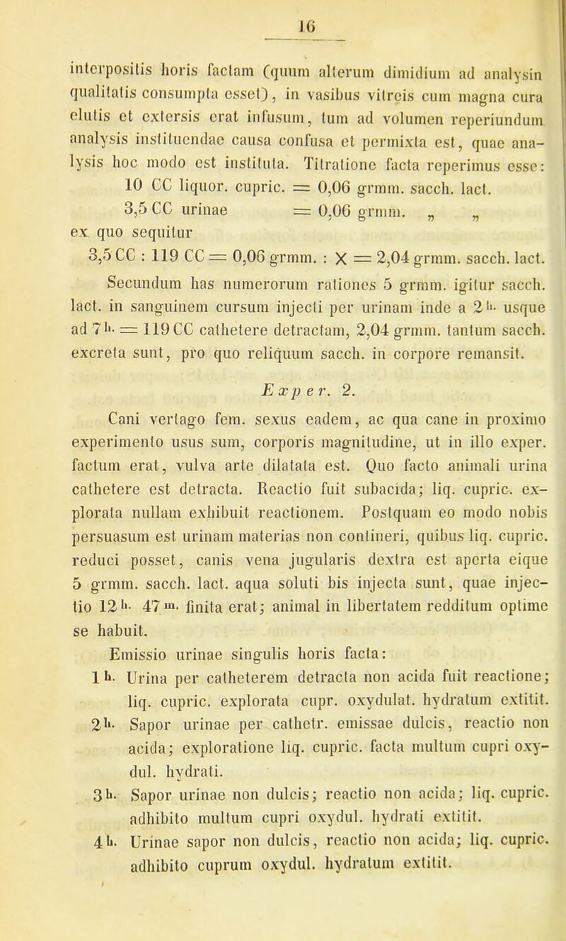 interpositis horis faciam (quum alterum dimidium ad analysin qualitatis consumpta esset), in vasibus vitreis cum magna cura elutis et extersis erat infusum, tum ad volumen reperiundum analysis instituendae causa confusa et permixta est, quae ana- lysis hoc modo est instituta. Titratione facta reperimus esse: 10 CC liquor, cupric. = 0,06 grmm. sacch. lacl. 3,5 CC urinae = 0,06 grmm. „ „ ex quo sequitur 3,5 CC : 119 CC = 0,06 grmm. : X = 2,04 grmm. sacch. lact. Secundum has numerorum rationes 5 grmm. igitur sacch. lact. in sanguinem cursum injecti per urinam inde a 21*- usque ad 71'- = 119CC cathetere detractam, 2,04 grmm. tantum sacch. excreta sunt, pro quo reliquum sacch. in corpore remansit. E xp e r. 2. Cani vertago fem. sexus eadem, ac qua cane in proximo experimento usus sum, corporis magnitudine, ut in illo exper. factum erat, vulva arte dilatata est. Quo facto animali urina cathetere est detracta. Reactio fuit subacida; liq. cupric. ex- plorata nullam exhibuit reactionem. Postquam eo modo nobis persuasum est urinam materias non contineri, quibus liq. cupric. reduci posset, canis vena jugularis dextra est aperta eique 5 grmm. sacch. lact. aqua soluti bis injecta sunt, quae injec- tio 1247***• finita erat; animal in libertatem redditum optime se habuit. Emissio urinae singulis horis facta: 11». Urina per catheterem detracta non acida fuit reactione; liq. cupric. explorata cupr. oxydulat. hydratuin extitit. 21*- Sapor urinae per catheti*, emissae dulcis, reactio non acida; exploratione liq. cupric. facta multum cupri oxy- dul. hydrati. 31»- Sapor urinae non dulcis; reactio non acida; liq. cupric. adhibito multum cupri oxydul. hydrati extitit. 41*. Urinae sapor non dulcis, reactio non acida; liq. cupric. adhibito cuprum oxydul. hydralum extitit.