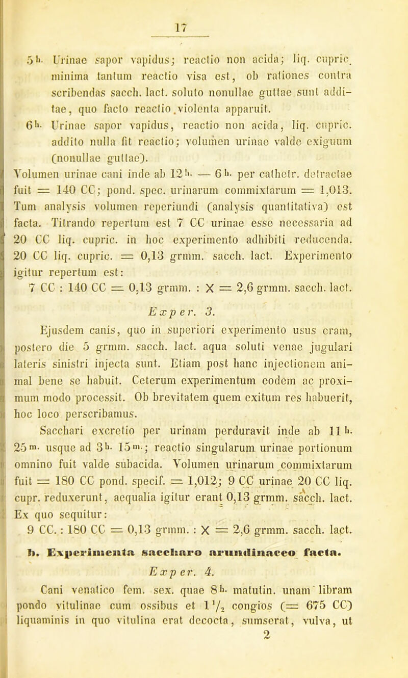 1? 5*»• Urinae sapor vapidus; reaclio non acida; liq. cupric minima tantum reactio visa est, ob rationes contra scribendas sacch. lact. soluto nonullae guttae sunt addi- tae, quo facto reactio .violenta apparuit. C>>- Urinae sapor vapidus, reactio non acida, liq. cupric. addito nulla fit reactio; volumen urinae valde exiguum (nonullae guttae). Volumen urinae cani inde ab 121'- — G ••* per cathclr. detractae fuit = 140 CC; pond. spec. urinarum commixtarum = 1,013. Tum analysis volumen reperiundi (analysis quantitativa) est facta. Titrando repertum est 7 CC urinae esse necessaria ad 20 CC liq. cupric. in hoc experimento adhibiti reducenda. 20 CC liq. cupric. = 0,13 grmm. sacch. lact. Experimento igitur repertum est: 7 CC : 140 CC = 0.13 grmm. : X = 2,6 grmm. sacch. lact. Exper. 3. Ejusdem canis, quo in superiori experimento usus eram, postero die 5 grmm. sacch. lact. aqua soluti venae jugulari lateris sinistri injecta sunt. Etiam post hanc injectionem ani- mal bene se habuit. Ceterum experimentum eodem ac proxi- mum modo processit. Ob brevitatem quem exitum res habuerit, hoc loco perscribamus. Sacchari excretio per urinam perduravit inde ab 111«. 25m. usque ad 3*1- 15'»-; reactio singularum urinae portionum omnino fuit valde subacida. Volumen urinarum commixtarum fuit = 180 CC pond. specif. = 1,012; 9 CC urinae 20 CC liq. cupr. reduxerunt, aequalia igitur erant 0,13 grmm. sacch. lact. Ex quo sequitur: 9 CC.: 180 CC = 0,13 grmm. : X = 2,6 grmm. sacch. lact. 1>. Experimenta saccharo arundinaceo facta. Exper. 4. Cani venatico fem. sex. quae 8h- matutin. unam libram pondo vitulinae cum ossibus et 1 ’/2 congios C— 675 CC) liquaminis in quo vitulina erat decocta, sumserat, vulva, ut 2