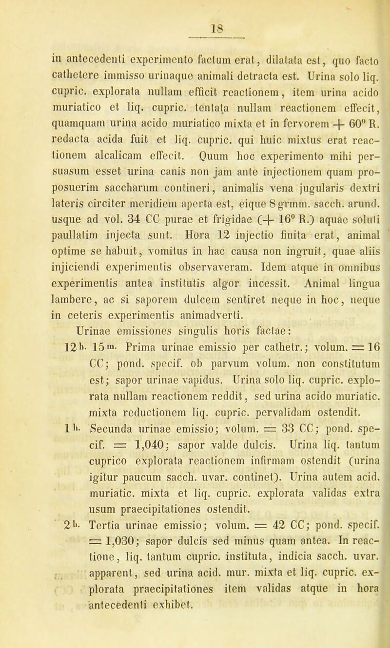 in antecedenti experimento factum erat, dilatata est, quo facto cathetere immisso urinaque animali detracta est. Urina solo liq. cupric. explorata nullam efficit reactionem, item urina acido muriatico et liq. cupric. tentata nullam reactionem effecit, quamquam urina acido muriatico mixta et in fervorem 60° R. redacta acida fuit et liq. cupric. qui huic mixtus erat reac- tionem alcalicam olfecit. Quum hoc experimento mihi per- suasum esset urina canis non jam ante injectionem quam pro- posuerim saccharum contineri, animalis vena jugularis dextri lateris circiter meridiem aperta est, eique 8gtmm. sacch. arund. usque ad vol. 34 CC purae et frigidae (+ 16° R.) aquae solui i paullatim injecta sunt. Hora 12 injectio finita erat, animal optime se habuit, vomitus in hac causa non ingruit, quae aliis injiciendi experimentis observaveram. Idem atque in omnibus experimentis antea institutis algor incessit. Animal lingua lambere, ac si saporem dulcem sentiret neque in hoc, neque in ceteris experimentis animadverti. Urinae emissiones singulis horis factae: 121>' 15'»- Prima urinae emissio per cathelr.; volum. = 16 CC; pond. specif. ob parvum volum. non constitutum est; sapor urinae vapidus. Urina solo liq. cupric. explo- rata nullam reactionem reddit, sed urina acido muriatic. mixta reductionem liq. cupric. pervalidam ostendit. 11>- Secunda urinae emissio; volum. — 33 CC; pond. spe- cif. = 1,040; sapor valde dulcis. Urina liq. tantum cuprico explorata reactionem infirmam ostendit (urina igitur paucum sacch. uvar. continet). Urina autem acid. muriatic. mixta et liq. cupric. explorata validas extra usum praecipitationes ostendit. 21'- Tertia urinae emissio; volum. = 42 CC; pond. specif. = 1,030; sapor dulcis sed minus quam antea. In reac- tione, liq. tantum cupric. instituta, indicia sacch. uvar. apparent, sed urina acid. mur. mixta et liq. cupric. ex- plorata praecipitationes item validas atque in hora antecedenti exhibet.