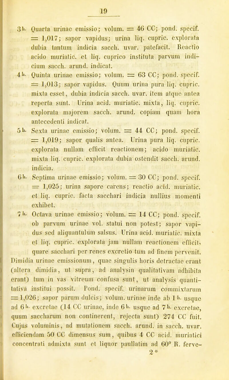 31*- Quarta urinae emissio; volum. = 46 CC; ponti, spccif. = 1,017; sapor vapidus; urina liq. cupric. explorata dubia tantum indicia sacch. uvar. patefacit. Reactio acido muriatic. et liq. cuprico instituta parvum indi- cium sacch. arund. indicat. 4t*. Quinta urinae emissio; volum. 63 CC; pond. spccif. = 1,013; sapor vapidus. Quum urina pura liq. cupric. mixta esset, dubia indicia sacch. uvar. item atque antea reperta sunt. Urina acid. muriatic. mixta, liq. cupric. explorata majorem sacch. arund. copiam quam hora antecedenti indicat. 5li- Sexta urinae emissio; volum. =i 44 CC; pond. specif. = 1,019; sapor qualis antea. Urina pura liq. cupric. explorata nullam efficit reactionem; acido muriatic. mixta liq. cupric. explorata dubia ostendit sacch. arund. indicia. 6!•- Septima urinae emissio; volum. = 30 CC; pond. spccif. 1,025; urina sapore carens; reactio acid. muriatic. et liq. cupric. facta sacchari indicia nullius momenti exhibet. ?!'• Octava urinae emissio; volum. “ 14 CC; pond. specif. ob parvum urinae vol. statui non potest; sapor vapi- dus sed aliquantulum salsus. Urina acid. muriatic. mixta et liq. cupric. explorata jam nullam reactionem efficit, quare sacchari per renes excretio tum ad finem pervenit. Dimidia urinae emissionum, quae singulis horis detractae erant (altera dimidia, ut supra, ad analysin qualitativam adhibita erant) tum in vas vitreum confusa sunt, ut analysis quanti- tativa institui possit. Pond. specif. urinarum commixtarum = 1,026; sapor parum dulcis; volum. urinae inde ab 1 t>. usque ad 6i«- excretae (14 CC urinae, inde 6 usque ad 71*. excretae, quum saccharum non continerent, rejecta sunt) 274 CC fuit. Cujus voluminis, ad mutationem sacch. arund. in sacch. uvar. efficiendam 50 CC dimensus sum, quibus 4 CC acid. muriatici concentrati admixta sunt et liquor paullatim ad 60° R. ferve- 2* L