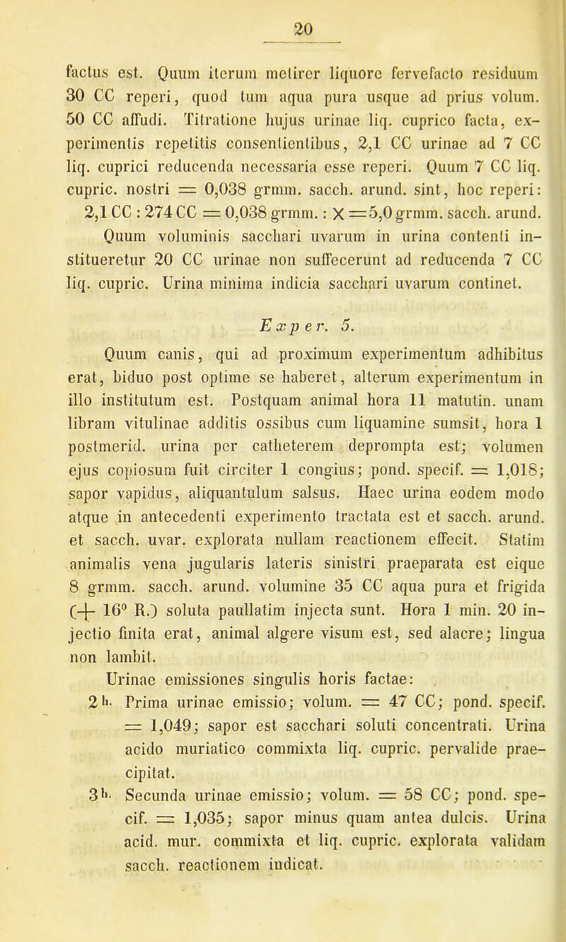 factus est. Quum iterum metirer liquore fervefacto residuum 30 CC reperi, quod tum aqua pura usque ad prius volum. 50 CC affudi. Titratione hujus uriuac liq. cuprico facta, ex- perimentis repetitis consentientibus, 2,1 CC urinae ad 7 CC liq. cuprici reducenda necessaria esse reperi. Quum 7 CC liq. cupric. nostri = 0,038 grmm. saecli, arund. sint, hoc reperi: 2,1 CC : 274 CC = 0,038 grmm.: X =5,0 grmm. sacch. arund. Quum voluminis sacchari uvarum in urina contenti in- stitueretur 20 CC urinae non sufTecerunt ad reducenda 7 CC liq. cupric. Urina minima indicia sacchari uvarum continet. E x p er. 5. Quum canis, qui ad proximum experimentum adhibitus erat, biduo post optime se haberet, alterum experimentum in illo institutum est. Postquam animal hora 11 matulin. unam libram vitulinae additis ossibus cum liquamine sumsit, hora 1 postmerid. urina per catheterem deprompta est; volumen ejus copiosum fuit circiter 1 congius; pond. specif. = 1,018; sapor vapidus, aliquantulum salsus. Haec urina eodem modo atque in antecedenti experimento tractata est et sacch. arund. et sacch. uvar. explorata nullam reactionem effecit. Statim animalis vena jugularis lateris sinistri praeparata est eique 8 grmm. sacch. arund. volumine 35 CC aqua pura et frigida (-j- 16° R.) soluta paullatim injecta sunt. Hora 1 min. 20 in- jectio finita erat, animal algere visum est, sed alacre; lingua non lambit. Urinae emissiones singulis horis factae: 2Prima urinae emissio; volum. = 47 CC; pond. specif. = 1,049; sapor est sacchari soluti concentrati. Urina acido muriatico commixta liq. cupric. pervalide prae- cipitat. 31'- Secunda urinae emissio; volum. = 58 CC; pond. spe- cif. = 1,035; sapor minus quam antea dulcis. Urina acid. mur. commixta et liq. cupric. explorata validam sacch. reactionem indicat.