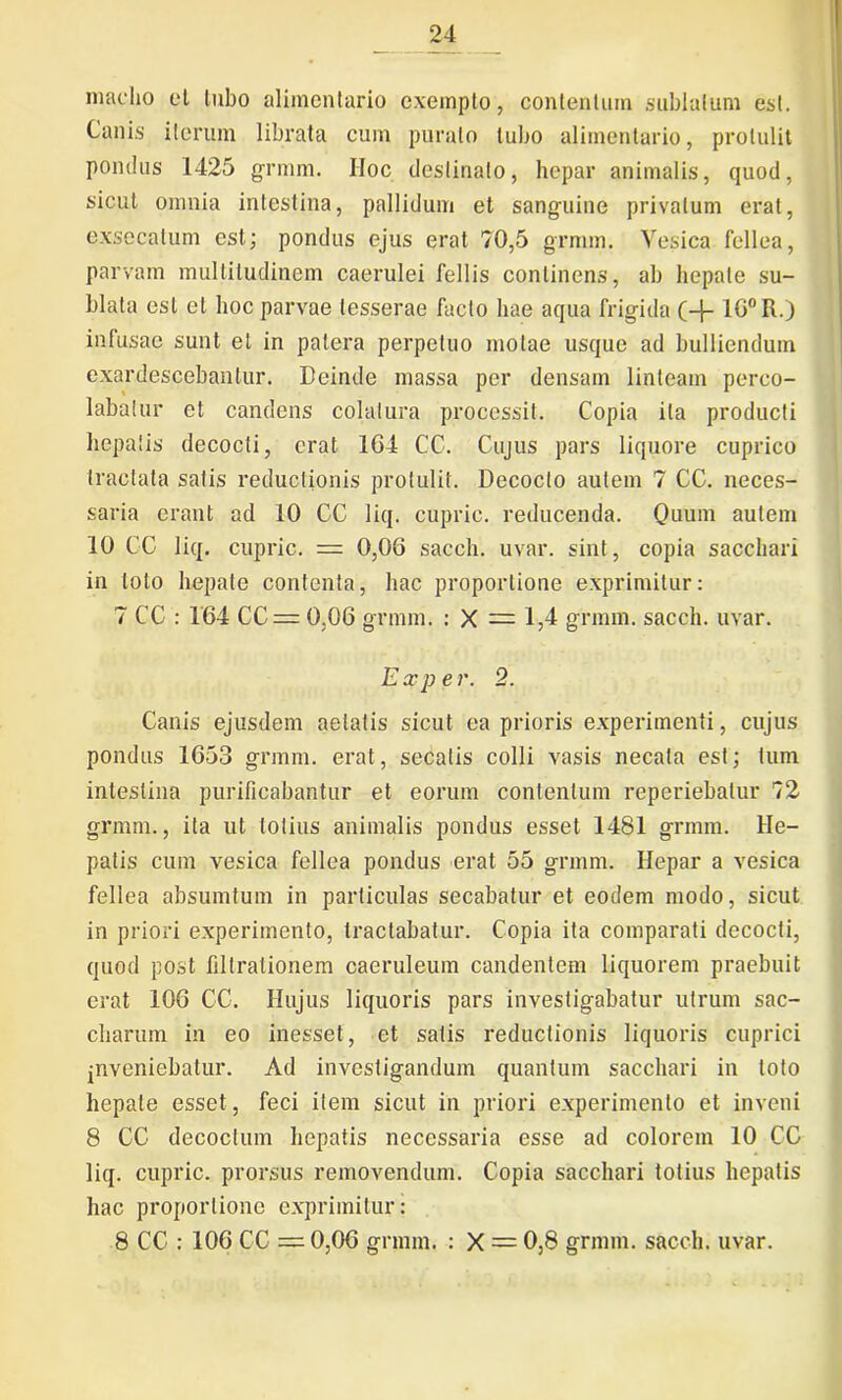 maelio et tubo alimentario exempto, contentum sublatum est. Canis iterum librata cum puralo tubo alimentario, protulit pondus 1425 grmm. IIoc destinato, hepar animalis, quod, sicut omnia intestina, pallidum et sanguine privatum erat, exsecatum est; pondus ejus erat 70,5 grmm. Vesica fellea, parvam multitudinem caerulei fellis continens, ab hepate su- blata est et hoc parvae tesserae facto hae aqua frigida (-j- 16° R.) infusae sunt et in patera perpetuo motae usque ad bulliendum exardescebantur. Deinde massa per densam linteam perco- labatur et candens colatura processit. Copia ita producti hepatis decocti, erat 1G4 CC. Cujus pars liquore cuprico tractata satis reductionis protulit. Decocto autem 7 CC. neces- saria erant ad 10 CC liq. cupric. reducenda. Quum autem 10 CC liq. cupric. = 0,06 sacch. uvar. sint, copia sacchari in loto hepate contenta, hac proportione exprimitur: 7 CC : 164 CC = 0,06 grmm. : X = 1,4 grmm. sacch. uvar. Exper. 2. Canis ejusdem aetatis sicut ea prioris experimenti, cujus pondus 1653 grmm. erat, secalis colli vasis necata est; tum intestina purificabantur et eorum contentum reperiebatur 72 grmm., ita ut lotius animalis pondus esset 1481 grmm. He- patis cum vesica fellea pondus erat 55 grmm. Hepar a vesica fellea absumtum in particulas secabatur et eodem modo, sicut in priori experimento, tractabatur. Copia ita comparati decocti, quod post filtrationem caeruleum candentem liquorem praebuit erat 106 CC. Hujus liquoris pars investigabatur utrum sac- cliarum in eo inesset, et satis reductionis liquoris cuprici jnveniebatur. Ad investigandum quantum sacchari in toto hepate esset, feci item sicut in priori experimento et inveni 8 CC decoctum hepatis necessaria esse ad colorem 10 CC liq. cupric. prorsus removendum. Copia sacchari totius hepatis hac proportione exprimitur: 8 CC : 106 CC = 0,06 grmm. : X = 0,8 grmm. sacch. uvar.