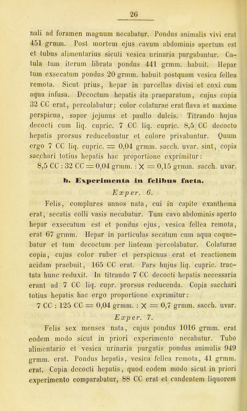 nali ad foramen magnum necabatur. Pondus animalis vivi erat 451 grmm. Post mortem ejus cavum abdominis apertum est et tubus alimentarius siculi vesica urinaria purgabantur. Ca- tula tum iterum librata pondus 441 grmm. habuit. Hepar tum exsecalum pondus 20 grmm. habuit postquam vesica fellea remota. Sicut prius, hepar in parcellas divisi et coxi cum aqua infusa. Decoctum hepatis ita praeparatum, cujus copia 32 CC erat, percolabatur; color colaturae erat flava et maxime perspicua, sapor jejunus et paullo dulcis. Tilrando hujus decocti cum liq. cupric. 7 CC liq. cupric. 8,5 CC decocto hepatis prorsus reducebantur et colore privabantur. Quum ergo 7 CC liq. cupric. — 0,04 grmm. saecli, uvar. sint, copia sacchari totius hepatis hac proportione exprimitur: 8,5 CC : 32 CC = 0,04 grmm. : X = 0,15 grmm. sacch. uvar. I». Experimenta in felilms facta. Exper. 6. Felis, complures annos nata, cui in capite exanthema erat, secatis colli vasis necabatur. Tum cavo abdominis aperto hepar exsecatum est et pondus ejus, vesica fellea remota, erat 67 grmm. Hepar in particulas secatum cum aqua coque- batur et tum decoctum per linteam percolabatur. Colaturae copia, cujus color ruber et perspicuus erat et reactionem acidam praebuit, 165 CC erat. Pars hujus liq. cupric. trac- tata hunc reduxit. In titrando 7 CC decocti hepatis necessaria erant ad 7 CC liq. cupr. prorsus reducenda. Copia sacchari totius hepatis hac ergo proportione exprimitur: 7 CC : 125 CC = 0,04 grmm. : X = 0,7 grmm. sacch. uvar. Exper. 7. Felis sex menses nata, cujus pondus 1016 grmm. erat eodem modo sicut in priori experimento necabatur. Tubo alimentario et vesica urinaria purgatis pondus animalis 949 grmm. erat. Pondus hepatis, vesica fellea remota, 41 grmm. erat. Copia decocti hepatis, quod eodem modo sicut in priori experimento comparabatur, 88 CC erat et candentem liquorem