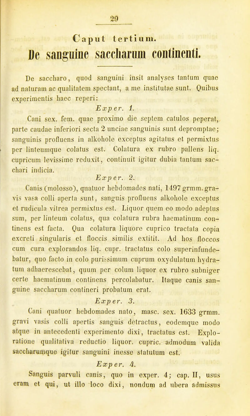 Capul tertium. Dc sanguine saccliarum continenti. De saccharo, quod sanguini insit analyses tantum quae ad naturam ac qualitatem spectant, a me institutae sunt. Quibus experimentis haec reperi: Exp e r. 1. Cani sex. fem. quae proximo die septem catulos peperat, parte caudae inferiori secta 2 unciae sanguinis sunt depromptae; sanguinis profluens in alkohole exceptus agitatus et permixtus per linteumque colatus est. Colatura ex rubro pallens liq. cupricum levissime reduxit, continuit igitur dubia tantum sac- chari indicia. Exp er. 2. Canis (molosso), quatuor hebdomades nati, 1497grmm. gra- vis vasa colli aperta sunt, sanguis profluens alkohole exceptus et rudicula vitrea permixtus est. Liquor quem eo modo adeptus sum, per linteum colatus, qua colatura rubra haematinum con- tinens est facta. Qua colatura liquore cuprico tractata copia excreti singularis et floccis similis extitit. Ad hos floccos cum cura explorandos liq. cupr. tractatus colo superinfunde- batur, quo facto in colo purissimum cuprum oxydulatum hydra- tum adhaerescebat, quum per colum liquor ex rubro subniger certe haematinum continens percolabatur. Itaque canis san- guine saccliarum contineri probatum erat. Exp er. 3. Cani quatuor hebdomades nato, masc. sex. 1633 grmm. gravi vasis colli apertis sanguis detractus, eodemque modo atque in antecedenti experimento dixi, tractatus est. Explo- ratione qualitativa reductio liquor, cupric. admodum valida saccharumque igitur sanguini inesse statutum est. Exp er. 4. Sanguis parvuli canis, quo in exper. 4; cap. II, usus eram et qui, ut illo loco dixi, nondum ad ubera admissus