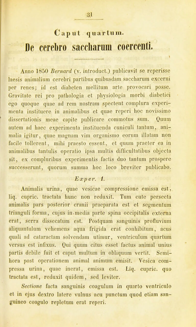 Caput quartum. De cerebro saccharum coercenti. I Anno 1850 Bernard (v. introducto publicavit se rcperissc laesis animalium cerebri partibus quibusdam saccharum excerni per renes; id est diabeten mellitum arte provocari posse. Gravitate rei pro pathologia et physiologia morbi diabetici ego quoque quae ad rem nostram spectent complura experi- menta instituere in animalibus et quae reperi hoc novissimo dissertationis meae capite publicare commotus sum. Quum autem ad haec experimenta instituenda cuniculi tantum, ani- malia igitur, quae magnam vim organismo eorum illatam non facile tollerent, mihi praesto essent, et quum praeter ea in animalibus tantulis operatio ipsa mullis difficultatibus objecta sit, ex compluribus experimentis factis duo tantum prospere successerunt, quorum summa hoc loco breviter publicabo. Exper. 1. Animalis urina, quae vesicae compressione emissa est, liq. cupric. tractata hunc non reduxit. Tum cute persecta animalis pars posterior cranii praeparata est et segmentum trianguli forma, cujus in.media parte spina occipitalis externa erat, serra dissecatum est. Postquam sanguinis profluvium aliquantulum vehemens aqua frigida erat conhibitum, acus quali ad cataractam solvendam utimur, ventriculum quartum versus est infixus. Qui quum citus esset factus animal unius partis debile fuit et caput multum in obliquum vertit. Semi- hora post operationem animal animum emisit. Vesica com- pressa urina, quae inerat, emissa est. Liq. cupric. quo tractata est, reduxit quidem, sed leviter. Sectione facta sanguinis coagulum in quarto ventriculo et in ejus dextro latere vulnus acu punctum quod etiam san- guineo coagulo repletum erat reperi.