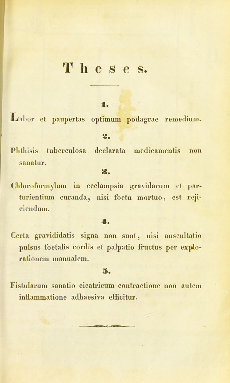 Theses. 1. liabor et paupertas optimum podagrae rpin >n/l 11 3. Phthisis tuberculosa declarata medicamentis non sanatur. 3. Chloroformylum in ecclampsia gravidarum et par- turientium curanda, nisi foetu mortuo, est reji- ciendum. 4. Certa gravididatis signa non sunt, nisi auscultatio pulsus 1‘oetalis cordis et palpatio fructus per explo- rationem manualem. 5. Fistularum sanatio cicatricum contractione non autem inflammatione adhaesiva efficitur.
