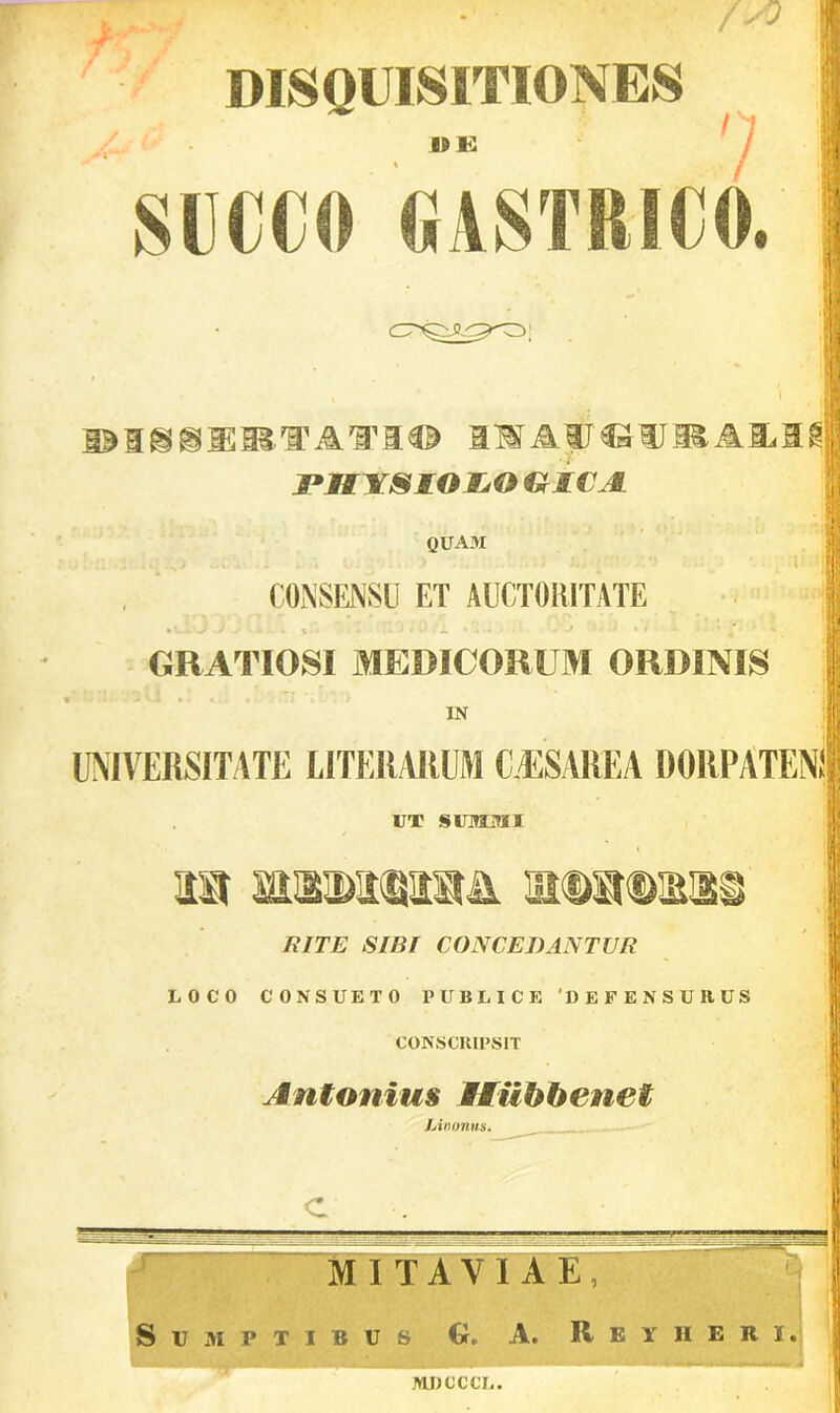 DISQUISITIONES SUCCO GASTRICO, i 1 DMSHIIMFAM© IMAyj^W^Alil^l jPMYSIOJjO IX AC A quam CONSENSU ET AUCTORITATE GRATIOSI MEDICORUM ORDINIS IN UNIVERSITATE LITERARUM (LESAREA DORPATENI UT SUMMI ia wEwwsh. a®a®s]2i RITE SIBI CONCEDANTUR LOCO CONSUETO PUBLICE ‘DEFENSURUS CONSCRIPSIT Antonius Miibbenet Linonus. c M I T A V I A E , Sumptibus G, A. Rbyiieri. MDCCCL.