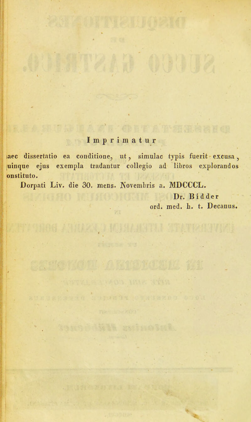 Imprimatur iaec dissertatio ea conditione, ut, simulae typis fuerit excusa, [uinque ejus exempla tradantur collegio ad libros explorandos onstituto. Dorpati Liv. die 30. mens. Novembris a. MDCCCL. Dr. Bidder ord. med. h. t. Decanus.