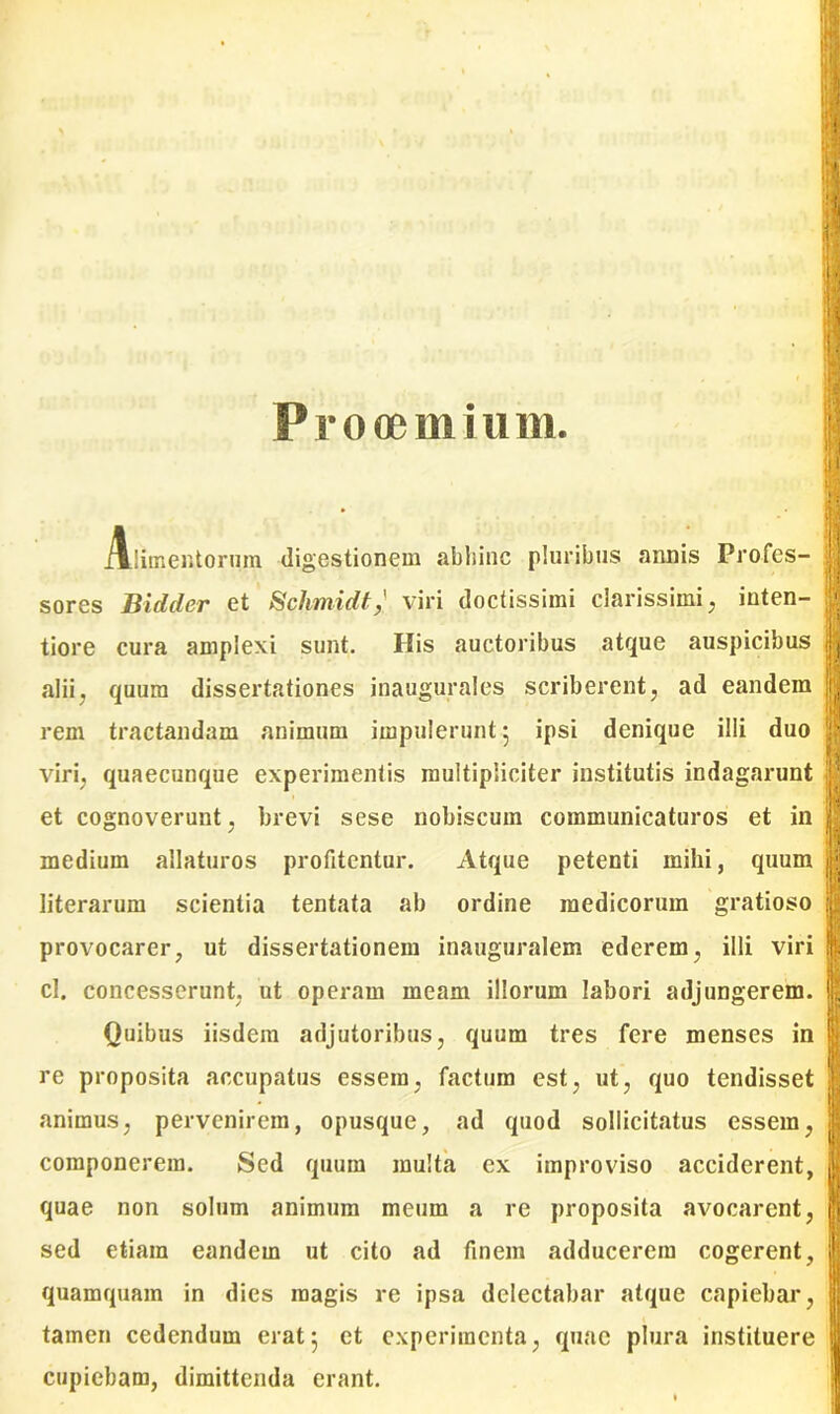 Prooemium i Alimentorum digestionem abhinc pluribus annis Profes- sores Bidder et Schmidtviri doctissimi clarissimi, inten- tiore cura amplexi sunt. His auctoribus atque auspicibus alii, quum dissertationes inaugurales scriberent, ad eandem rem tractandam animum impulerunt 5 ipsi denique illi duo viri, quaecunque experimentis multipliciter institutis indagarunt et cognoverunt, brevi sese nobiscum communicaturos et in medium allaturos profitentur. Atque petenti mihi, quum literarum scientia tentata ab ordine medicorum gratioso provocarer, ut dissertationem inauguralem ederem, illi viri cl. concesserunt, ut operam meam illorum labori adjungerem. Quibus iisdem adjutoribus, quum tres fere menses in re proposita aecupatus essem, factum est, ut, quo tendisset animus, pervenirem, opusque, ad quod sollicitatus essem, componerem. Sed quum multa ex improviso acciderent, quae non solum animum meum a re proposita avocarent, sed etiam eandem ut cito ad finem adducerem cogerent, quamquam in dies magis re ipsa delectabar atque capiebar, tamen cedendum erat5 et experimenta, quae plura instituere cupiebam, dimittenda erant. 'i