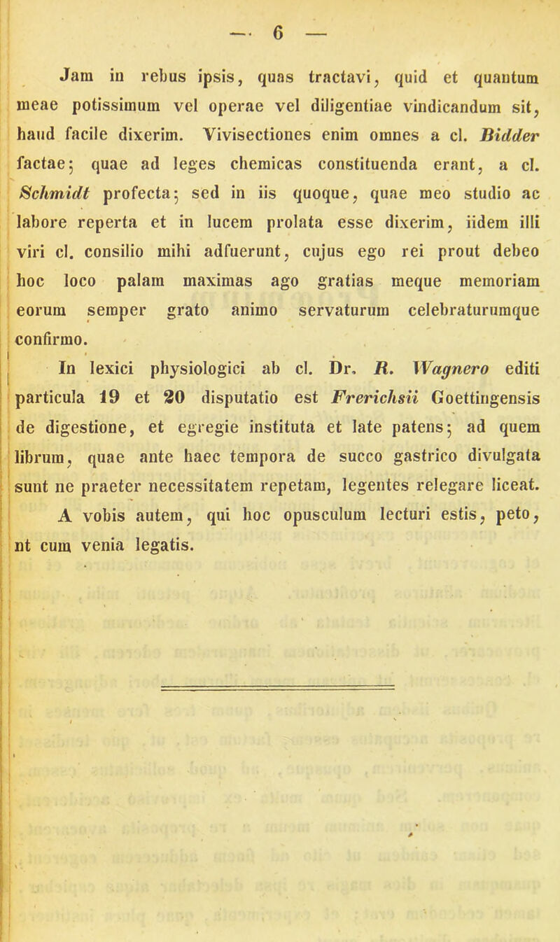 Jani in rebus ipsis, quas tractavi, quid et quantum meae potissimum vel operae vel diligentiae vindicandum sit, haud facile dixerim. Yivisectiones enim omnes a cl. Biclder factae; quae ad leges chemicas constituenda erant, a cl. Schmidt profecta; sed in iis quoque, quae meo studio ac labore reperta et in lucem prolata esse dixerim, iidem illi viri cl. consilio mihi adfuerunt, cujus ego rei prout debeo hoc loco palam maximas ago gratias meque memoriam eorum semper grato animo servaturum celebraturumque confirmo. In lexici physiologici ab cl. Dr. R. Wagnero editi particula 19 et 20 disputatio est Frerichsii Goettingensis de digestione, et egregie instituta et late patens; ad quem librum, quae ante haec tempora de succo gastrico divulgata sunt ne praeter necessitatem repetam, legentes relegare liceat. A vobis autem, qui hoc opusculum lecturi estis, peto, nt cum venia legatis.