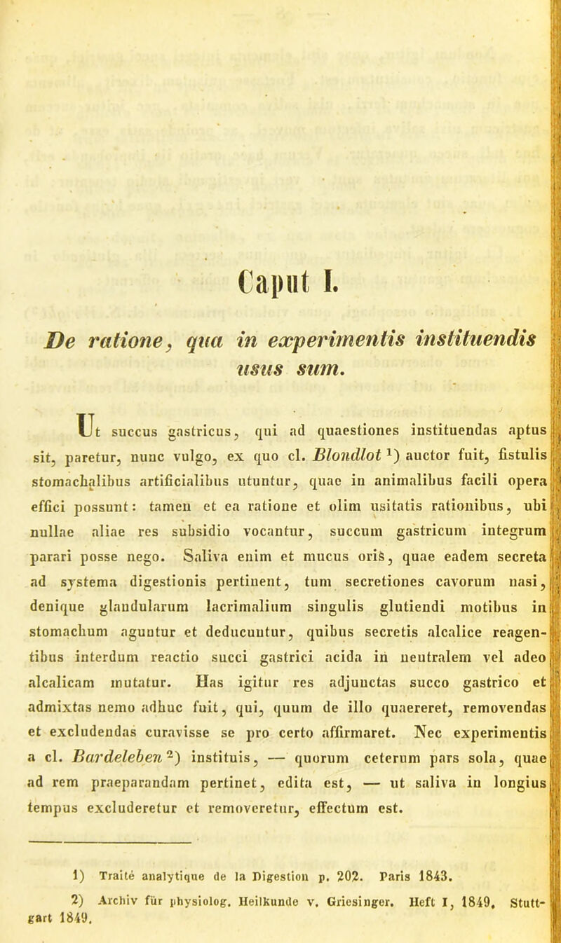 Caput I. De ratione, qua in experimentis instituendis usus sum. IT Ut succus gastricus, qui ad quaestiones instituendas aptusjfl sit, paretur, nunc vulgo, ex quo cl. Bloncllot x) auctor fuit, fistulis ij stomnchalibus artificialibus utuntur, quae in animalibus facili opera|| effici possunt: tamen et ea ratioue et olim usitatis rationibus, ubi|| nullae aliae res subsidio vocantur, succum gastricum integrum parari posse nego. Saliva enim et mucus oris, quae eadem secreta; ad systema digestionis pertinent, tum secretiones cavorum uasi,| denique glandularum lacrimalium singulis glutiendi motibus in: stomachum aguntur et deducuntur, quibus secretis alcalice reagen-j tibus interdum reactio succi gastrici acida in neutralem vel adeo alcalicam mutatur. Has igitur res adjunctas succo gastrico et admixtas nemo adhuc fuit, qui, quum de illo quaereret, removendas et excludendas curavisse se pro certo affirmaret. Nec experimentis a cl. Bardeleben1 2) instituis, — quorum ceterum pars sola, quae ad rem praeparandam pertinet, edita est, — ut saliva in longius tempus excluderetur et removeretur, effectum est. 1) Traite analytique de la Digestion p. 202. Paris 1843. 2) Archiv fur physiolog. HeiIKunde v. Griesinger. Hefl I, 1849, Stutt- gart 1849,