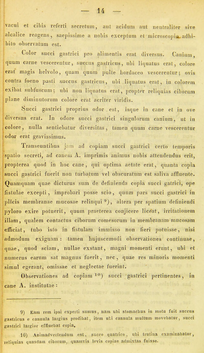 vacui et ciliis referti secretum, aut acidum aut neutraliter sive alcalice reagens, saepissime a noliis exceptum et microscopia..adhi- bito observatum est. Color succi gastrici pro alimentis erat diversus. Canium, quum carne vescerentur, succus gastricus, ubi liquatus erat, colore erat magis helvolo, quam quum pulte horduceo vescerentur; ovis contra foeno pasti succus gastricus, ubi liquatus erat, in colorem i exibat subfuscum; ubi non liquatus erat, propter reliquias ciborum plane diminutorum colore erat acriter viridis. Succi gastrici proprius odor est, isque in cane et in ove diversus erat. Iu odore succi gastrici singulorum canium, ut in i colore, nulla sentiebatur diversitas, tamen quum carue vescerentur Iodor erat gravissimus. Transeuntibus jam ad copiam succi gastrici certo temporis spatio secreti, ad canem A. imprimis animus nobis attendendus erit, propterea quod in hoc cane, qui optima aetate erat, quanta copia succi gastrici fuerit non turbatum vel obscuratum est saliva affluente. Quamquam quae dicturus sum de definienda copia succi gatrici, ope fistulae excepti, improbari posse scio, quum pars succi gastrici in plicis membranae mucosae relinqui9), altera per spatium definiendi pyloro exire potuerit, quum praeterea conjicere lice‘nt, irritationem illam, qualem contactus ciborum comesorum in membranam mucosam efficiat, tubo isto in fistulam immisso non fieri potuisse, nisi admodum exiguam: tamen hujuscemodi observationes continuae, quae, quod sciam, nullae exstant, magni momenti erunt, ubi et numerus earum sat magnus fuerit, nec, quae res minoris momenti simul egerant, omissae et neglectae fuerint. Observationes ad copiam 10) succi gastrici pertinentes, in cane A. institutae: 9) Eam rem ipsi experti sumus, nam ubi stomachus in motu fuit succus gastricus e cannula largius prodibat, item uti cannula multum movebatur, succi gastrici largior effluebat copia. 10) Animadvertendum est, succo quatrico, ubi trutina examinabatur, reliquias quasdam ciborum, quamvis levis copiae admixtas fuisse.