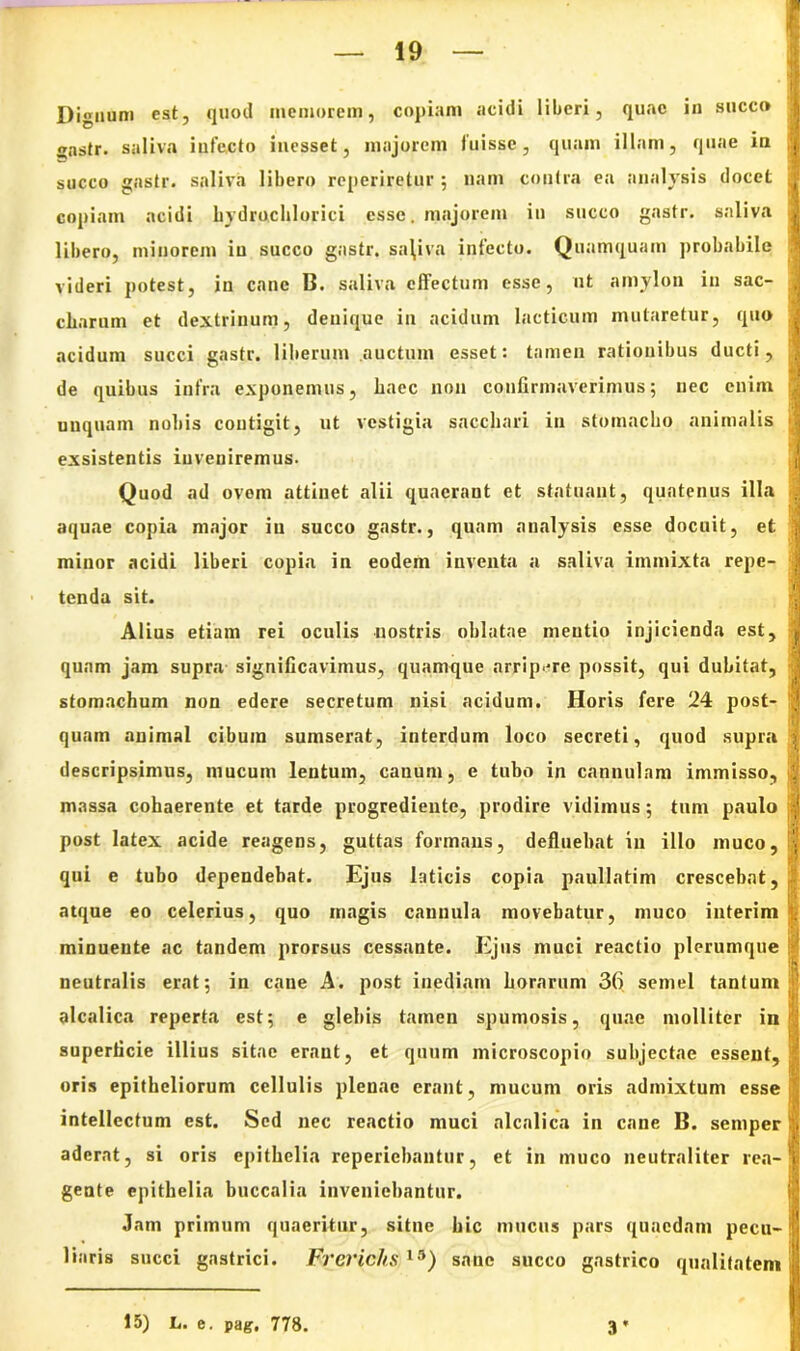 Dignum est, quod memorem, copiam acidi liberi, quae in succo gnstr. saliva iufecto inesset, majorem fuisse, quam illam, quae in succo gastr. saliva libero reperiretur ; nam contra ea analysis docet copiam acidi liydrochlorici esse. majorem in succo gastr. saliva libero, minorem in succo gastr. sa\iva infecto. Q uamquam probabile videri potest, in cane B. saliva effectum esse, ut amylon in sac- cbarum et dextrinum, denique in acidum laeticum mutaretur, quo acidum succi gastr. liberum auctum esset: tamen rationibus ducti, de quibus infra exponemus, baec non confirmaverimus; nec enim unquam nobis contigit, ut vestigia sacchari in stomacho animalis exsistentis inveniremus. Quod ad ovem attinet alii quaerant et statuant, quatenus illa aquae copia major in succo gastr., quam analysis esse docuit, et minor acidi liberi copia in eodem inventa a saliva immixta repe- tenda sit. Alius etiam rei oculis nostris oblatae mentio injicienda est, quam jam supra significavimus, quamque arripere possit, qui dubitat, stomachum non edere secretum nisi acidum. Horis fere 24 post- quam animal cibum sumserat, interdum loco secreti, quod supra descripsimus, mucum lentum, canum, e tubo in cannulam immisso, massa cohaerente et tarde progrediente, prodire vidimus; tum paulo post latex acide reagens, guttas formans, defluebat in illo muco, qui e tubo dependebat. Ejus laticis copia paullatim crescebat, atque eo celerius, quo magis cannula movebatur, muco interim minuente ac tandem prorsus cessante. Ejus muci reactio plerumque neutralis erat; in cane A. post inediam horarum 36 semel tantum alcalica reperta est; e glebis tamen spumosis, quae molliter in superficie illius sitae erant, et quum microscopio subjectae essent, oris epitheliorum cellulis plenae erant, mucum oris admixtum esse intellectum est. Sed nec reactio muci alcalica in cane B. semper aderat, si oris epithelia reperiebantur, et in muco neutralitcr rea- gente epithelia buccalia inveniebantur. Jam primum quaeritur, sitne hic mucus pars quaedam pecu- liaris succi gastrici. Frerichs 13) sane succo gastrico qualitatem 15) L. e. pag. 778. 3* ■r„-.,via