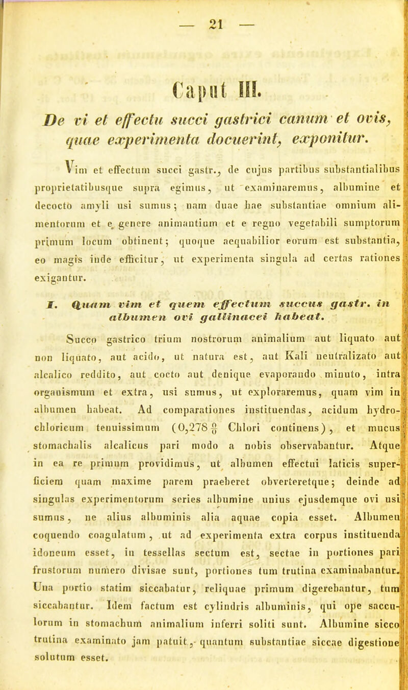 ^ 1 Caput 1EI. i De vi el effectu succi gastrici canum et ovis, quae experimenta docuerint, exponitur. Vim et effectum succi gastr., de cujus partibus substantialibus j proprietatibusque supra egimus, ut examinaremus, albumine et j decocto amyli usi sumus: nam duae hae substantiae omnium ali-i mentorum et e, genere animantium et e regno vegetabili sumptorum primum locum obtinent; quoque aequabilior eorum est substantia, 1 eo magis inde efficitur, ut experimenta singula ad certas rationesS exigantur. I. (luam vim et quem effectum succus gastr. in !] albumen ovi gallinacei habeat. Succo gastrico trium nostrorum animalium aut liquato aut j non liquato, aut acido, ut natura est, aut Kali neulralizato auto alcalico reddito, aut cocto aut denique evaporando ,minuto, intra ? organismum et extra, usi sumus, ut exploraremus, quam vim iur albumen habeat. Ad comparationes instituendas, acidum hydro-j chloricum tenuissimum (0,278$ Clilori continens), et mucus;' stomachalis alcalicus pari modo a nobis observabantur. Atque in ea re primum providimus, ut albumen effectui laticis super-* ficiem quam maxime parem praeberet obverteretque; deinde a singulas experimentorum series albumine unius ejusdemque ovi usi sumus, ne alius albuminis alia aquae copia esset. Albumen coquendo coagulatum , ut ad experimenta extra corpus institueud idoneum esset, in tessellas sectum est, sectae in portiones pari frustorum numero divisae suut, portiones tum trutina examinabantur..' Una portio statim siccabatur, reliquae primum digerebantur, tu siccabantur. Idem factum est cylindris albuminis, qui ope saccu lorum in stomachum animalium inferri soliti sunt. Albumine sicc trutina examinato jam patuit, quantum substantiae siccae digestione;'-* solutum esset.