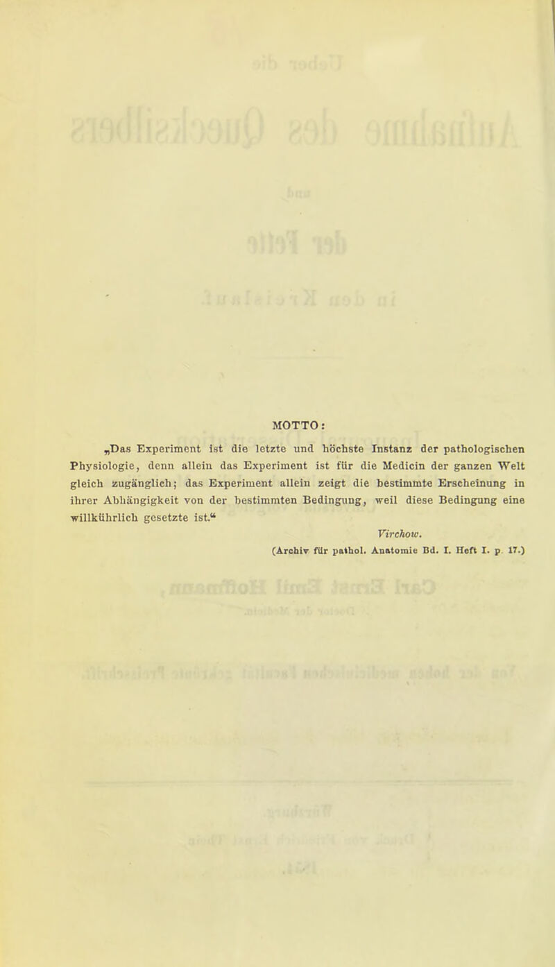 MOTTO: „Das Experiment ist die letzte und höchste Instanz der pathologischen Physiologie, denn allein das Experiment ist für die Medicin der ganzen Welt gleich zugänglich; das Experiment allein zeigt die bestimmte Erscheinung in ihrer Abhängigkeit von der bestimmten Bedingung, weil diese Bedingung eine willkührlich gesetzte ist.“ Virchow. (Archiv für pathol. Anatomie Bd. I. Heft I. p. 17.)