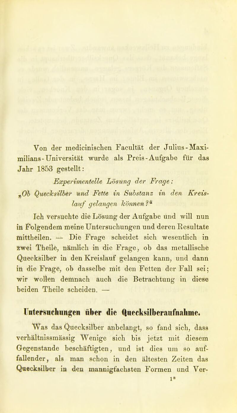 Von der medicinischen Facultät der Julius-Maxi- milians-Universität wurde als Preis-Aufgabe für das Jahr 1853 gestellt: Experimentelle Lösung der Frage: vOb Quecksilber und Fette in Substanz in den Kreis- lauf gelangen können Ich versuchte die Lösung der Aufgabe und will nun in Folgendem meine Untersuchungen und deren Resultate mittheilen. — Die Frage scheidet sich wesentlich in zwei Theile, nämlich in die Frage, ob das metallische Quecksilber in den Kreislauf gelangen kann, und dann in die Frage, ob dasselbe mit den Fetten der Fall sei; wir wollen demnach auch die Betrachtung in diese beiden Theile scheiden. — Intersnchungcn aber die (iuccksilbcraiifnahmc. Was das Quecksilber anbelangt, so fand sich, dass verhältnissmässig Wenige sich bis jetzt mit diesem Gegenstände beschäftigten, und ist dies um so auf- fallender, als man schon in den ältesten Zeiten das Quecksilber in den mannigfachsten Formen und Ver- l*