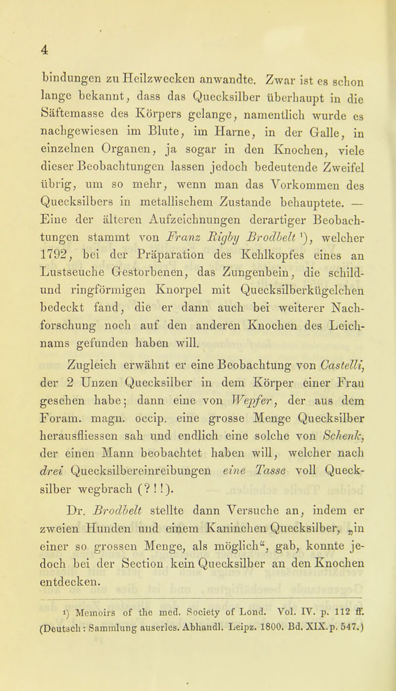 bindungen zu Heilzwecken anwandte. Zwar ist es schon lange bekannt, dass das Quecksilber überhaupt in die Säftemasse des Körpers gelange, namentlich wurde es nachgewiesen im Blute, im Harne, in der Galle, in einzelnen Organen, ja sogar in den Knochen, viele dieser Beobachtungen lassen jedoch bedeutende Zweifel übrig, um so mehr, wenn man das Vorkommen des Quecksilbers in metallischem Zustande behauptete. — Eine der älteren Aufzeichnungen derartiger Beobach- tungen stammt von Franz Rigby Brodbelt '), welcher 1792, bei der Präparation des Kehlkopfes eines an Lustseuche Gestorbenen, das Zungenbein, die schild- und ringförmigen Knorpel mit Quecksilberkügelchen bedeckt fand, die er dann auch bei weiterer Nach- forschung noch auf den anderen Knochen des Leich- nams gefunden haben will. Zugleich erwähnt er eine Beobachtung von Castelli, der 2 Unzen Quecksilber in dem Körper einer Frau gesehen habe; dann eine von Wepfer, der aus dem Foram. magn. occip. eine grosse Menge Quecksilber herausfliessen sah und endlich eine solche von Schenk, der einen Mann beobachtet haben will, welcher nach drei Quecksilbereinreibungen eine Tasse voll Queck- silber wegbrach (?!!). Dr. Brodbelt stellte dann Versuche an, indem er zweien Hunden und einem Kaninchen Quecksilber, „in einer so grossen Menge, als möglich“, gab, konnte je- doch bei der Section kein Quecksilber an den Knochen entdecken. i) Memoirs of the mecl. Society of Lond. Vol. IV. p. 112 ff. (Deutsch: Sammlung auserles. Abhandl. Leipz. 1800. Bd. XIX.p, 547.)