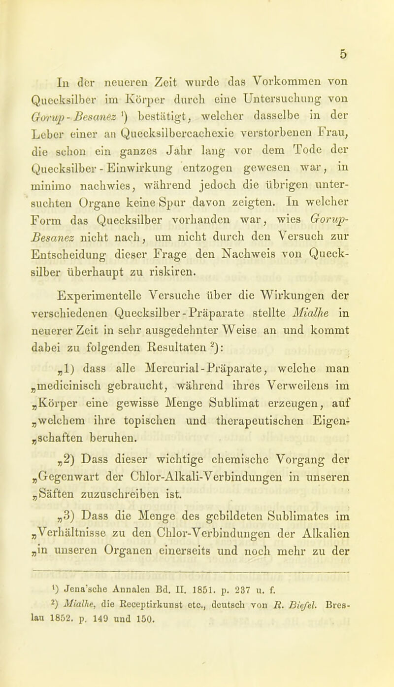 In der neueren Zeit wurde das Vorkommen von Quecksilber im Körper durch eine Untersuchung von Gorup- Besanez ') bestätigt, welcher dasselbe in der Leber einer an Quecksilbcrcachexie verstorbenen Frau, die schon ein ganzes Jahr lang vor dem Tode der Quecksilber - Einwirkung entzogen gewesen war, in minimo nachwies, während jedoch die übrigen unter- suchten Organe keine Spur davon zeigten. In welcher Form das Quecksilber vorhanden war, wies Gorup- Besanez nicht nach, um nicht durch den Versuch zur Entscheidung dieser Frage den Nachweis von Queck- silber überhaupt zu riskiren. Experimentelle Versuche über die Wirkungen der verschiedenen Quecksilber-Präparate stellte Mialhe in neuerer Zeit in sehr ausgedehnter Weise an und kommt dabei zu folgenden Resultaten2): „1) dass alle Mercurial-Präparate, welche man „medicinisch gebraucht, während ihres Verweilens im „Körper eine gewisse Menge Sublimat erzeugen, auf „welchem ihre topischen und therapeutischen Eigen- „schäften beruhen. „2) Dass dieser wichtige chemische Vorgang der „Gegenwart der Chlor-Alkali-Verbindungen in unseren „Säften zuzuschreiben ist. „3) Dass die Menge des gebildeten Sublimates im „Verhältnisse zu den Chlor-Verbindungen der Alkalien „in unseren Organen einerseits und noch mehr zu der 4) Jena’sche Annalen Bd. II. 1851. p. 237 u. f. 2) Mialhe, die Rcccptirkunst etc., deutsch von R. Biefd. Bres- lau 1852. p. 149 und 150.