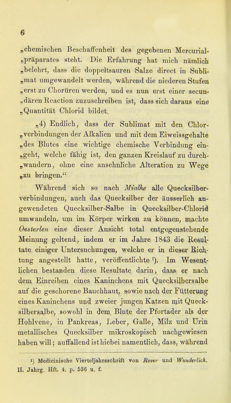 „chemischen Beschaffenheit des gegebenen Mercurial- „präparates steht. Die Erfahrung hat mich nämlich „belehrt, dass die doppeltsauren Salze direct in Subli- „mat umgewandelt werden, während die niederen Stufen „erst zu Chorüren werden, und es nun erst einer secun- „därenReaction zuzuschreiben ist, dass sich daraus eine „Quantität Chlorid bildet. „4) Endlich, dass der Sublimat mit den Chlor- verbindungen der Alkalien und mit dem Eiweissgehalte „des Blutes eine wichtige chemische Verbindung ein- „geht, welche fähig ist, den ganzen Kreislauf zu durch- wandern, ohne eine ansehnliche Alteration zu Wege „zu bringen.“ Während sich so nach Mialhe alle Quecksilber- verbindungen, auch das Quecksilber der äusserlich an- gewendeten Quecksilber-Salbe in Quecksilber-Chlorid umwandeln, um im Körper wirken zu können, machte Oesterlen eine dieser Ansicht total entgegenstehende Meinung geltend, indem er im Jahre 1843 die Resul- tate einiger Untersuchungen, welche er in dieser Rich- tung angestellt hatte, veröffentlichte ■). Im Wesent- lichen bestanden diese Resultate darin, dass er nach dem Einreiben eines Kaninchens mit Quecksilbersalbe auf die geschorene Bauchhaut, sowie nach der Fütterung eines Kaninchens und zweier jungen Katzen mit Queck- silbersalbe, sowohl in dem Blute der Pfortader als der Hohlvene, in Pankreas, Leber, Galle, Milz und Urin metallisches Quecksilber mikroskopisch nachgewiesen haben will; auffallend ist hiebei namentlich, dass, während i) Medicinische Vierteljahrsschrift von Roser und Wunderlich. II. Jahrg. Hft. 4. p. 536 u. f.