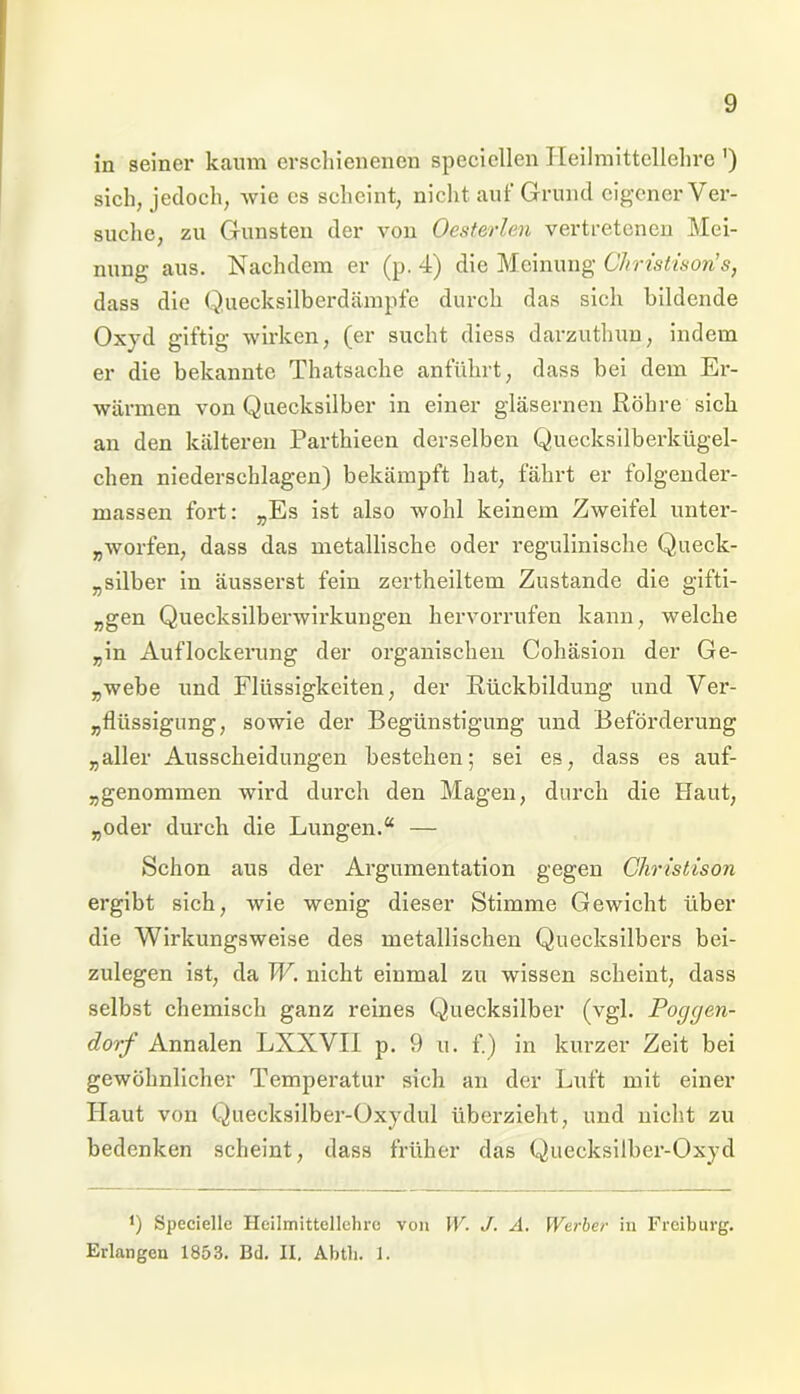 in seiner kaum erschienenen speciellen Heilmittellehre ') sich, jedoch, wie cs scheint, nicht auf Grund eigener Ver- suche, zu Gunsten der von Oesterlen vertretenen Mei- nung aus. Nachdem er (p. 4) die Meinung Christison’s, dass die Quecksilberdämpfe durch das sich bildende Oxyd giftig wirken, (er sucht diess darzuthun, indem er die bekannte Thatsache anführt, dass bei dem Er- wärmen von Quecksilber in einer gläsernen Röhre sich an den kälteren Parthieen derselben Quecksilberkügel- chen niederschlagen) bekämpft hat, fährt er folgender- rnassen fort: „Es ist also wohl keinem Zweifel unter- worfen, dass das metallische oder regulinische Queck- silber in äusserst fein zertheiltem Zustande die gifti- „gen Quecksilberwirkungen hervorrufen kann, welche „in Auflockerung der organischen Coliäsion der Ge- „webe und Flüssigkeiten, der Rückbildung und Ver- „flüssigung, sowie der Begünstigung und Beförderung „aller Ausscheidungen bestehen; sei es, dass es auf- benommen wird durch den Magen, durch die Haut, „oder durch die Lungen.“ — Schon aus der Argumentation gegen Ghristison ergibt sich, wie wenig dieser Stimme Gewicht über die Wirkungsweise des metallischen Quecksilbers bei- zulegen ist, da W. nicht einmal zu wissen scheint, dass selbst chemisch ganz reines Quecksilber (vgl. Poggen- dorf Annalen LXXVII p. 9 u. f.) in kurzer Zeit bei gewöhnlicher Temperatur sich an der Luft mit einer Haut von Quecksilber-Oxydul überzieht, und nicht zu bedenken scheint, dass früher das Quecksilber-Oxyd *) Specielle Heilmittellehre von W. J. A. Werber in Freiburg. Erlangen 1853. Bd. II. Abtli. 1.