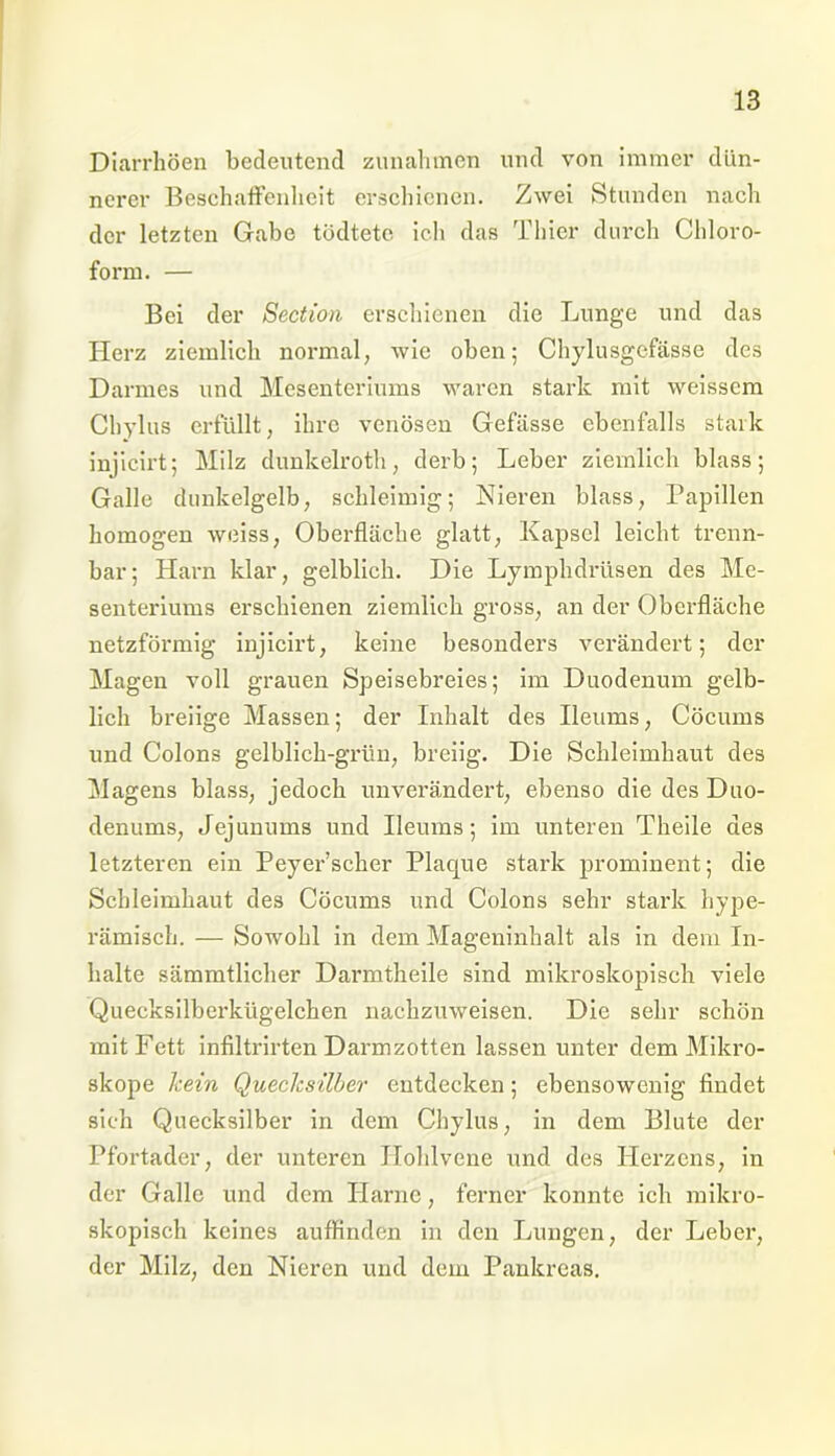 Diarrhöen bedeutend Zunahmen und von immer dün- nerer Beschaffenheit erschienen. Zwei Stunden nach der letzten Gabe tödtetö ich das Thier durch Chloro- form. — Bei der Section erschienen die Lunge und das Herz ziemlich normal, wie oben; Chylusgefässe des Darmes lind Mesenteriums waren stark mit weissem Chylus erfüllt, ihre venösen Gefässe ebenfalls stark injicirt; Milz dunkelroth, derb; Leber ziemlich blass; Galle dunkelgelb, schleimig; Nieren blass, Papillen homogen weiss, Oberfläche glatt, Kapsel leicht trenn- bar; Harn klar, gelblich. Die Lymplidrüsen des Me- senteriums erschienen ziemlich gross, an der Oberfläche netzförmig injicirt, keine besonders verändert; der Magen voll grauen Speisebreies; im Duodenum gelb- lich breiige Massen; der Inhalt des Ileiuns, Cöcums und Colons gelblich-grün, breiig. Die Schleimhaut des Magens blass, jedoch unverändert, ebenso die des Duo- denums, Jejunums und Ileums; im unteren Theile des letzteren ein Peyer’scher Placpie stark prominent; die Schleimhaut des Cöcums und Colons sehr stark hype- rämisch. — Sowohl in dem Mageninhalt als in dem In- halte sämmtlicher Darmtheile sind mikroskopisch viele Quecksilberkügelchen nachzuweisen. Die sehr schön mit Fett infiltrirten Darmzotten lassen unter dem Mikro- skope kein Quecksilber entdecken; ebensowenig findet sieh Quecksilber in dem Chylus, in dem Blute der Pfortader, der unteren Ilohlvene und des Herzens, in der Galle und dem Harne, ferner konnte ich mikro- skopisch keines auffinden in den Lungen, der Leber, der Milz, den Nieren und dem Pankreas.