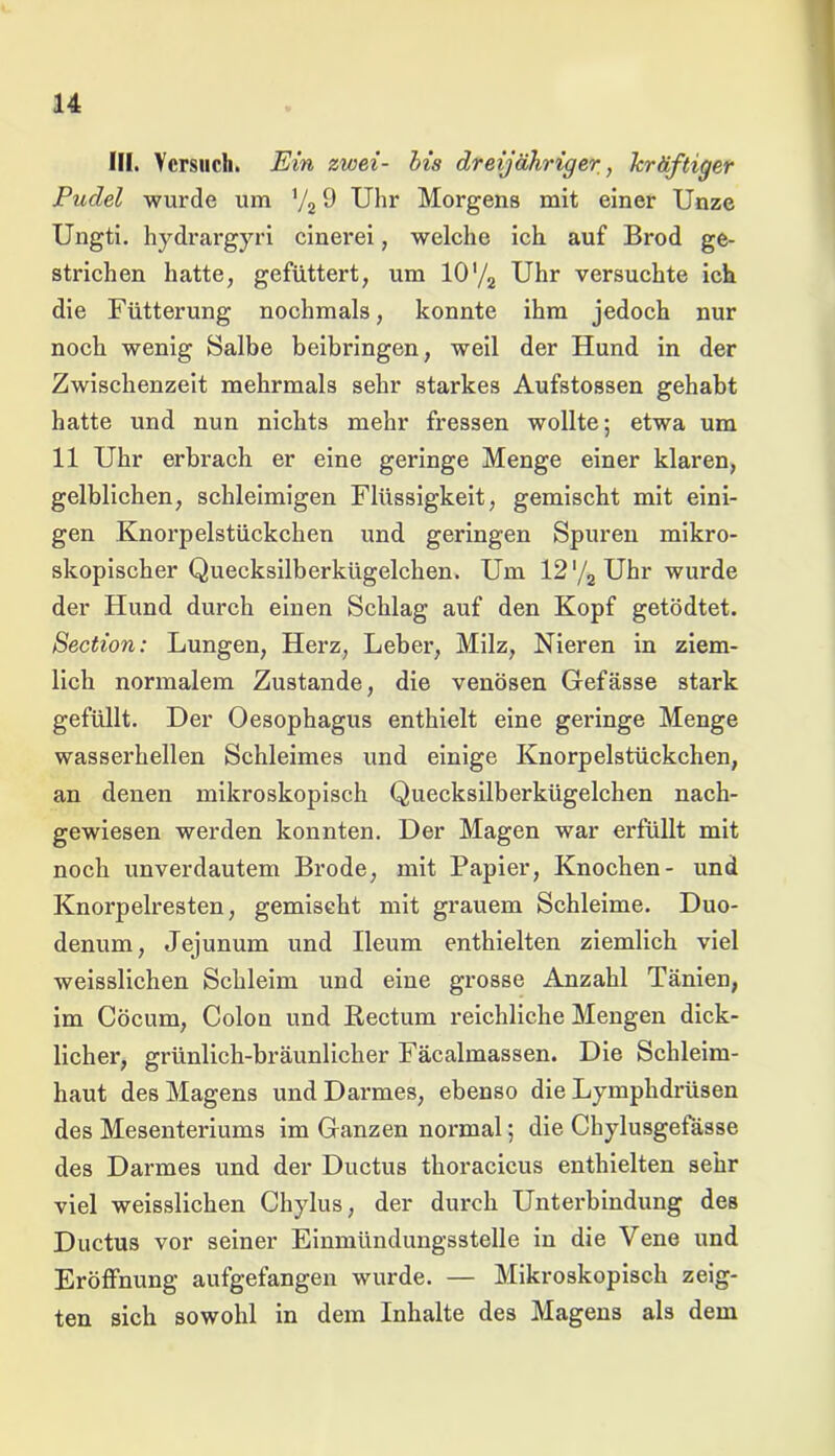 III. Versuch. Ein zwei- bis dreijähriger, leräftiger Pudel wurde um V2 9 Uhr Morgens mit einer Unze Ungti. hydrargyri cinerei, welche ich auf Brod ge- strichen hatte, gefüttert, um 10'/2 Uhr versuchte ich die Fütterung nochmals, konnte ihm jedoch nur noch wenig Salbe beibringen, weil der Hund in der Zwischenzeit mehrmals sehr starkes Aufstossen gehabt hatte und nun nichts mehr fressen wollte; etwa um 11 Uhr erbrach er eine geringe Menge einer klaren, gelblichen, schleimigen Flüssigkeit, gemischt mit eini- gen Knorpelstückchen und geringen Spuren mikro- skopischer Quecksilberkügelchen. Um 12 '/2 Uhr wurde der Hund durch einen Schlag auf den Kopf getödtet. Section: Lungen, Herz, Leber, Milz, Nieren in ziem- lich normalem Zustande, die venösen Gefässe stark gefüllt. Der Oesophagus enthielt eine geringe Menge wasserhellen Schleimes und einige Knorpelstückchen, an denen mikroskopisch Quecksilberkügelchen nach- gewiesen werden konnten. Der Magen war erfüllt mit noch unverdautem Brode, mit Papier, Knocken- und Knorpelresten, gemischt mit grauem Schleime. Duo- denum, Jejunum und Ileum enthielten ziemlich viel weisslichen Schleim und eine grosse Anzahl Tänien, im Cöcum, Colon und Rectum reichliche Mengen dick- licher, grünlich-bräunlicher Fäcalmassen. Die Schleim- haut des Magens und Darmes, ebenso die Lymphdrüsen des Mesenteriums im Ganzen normal; die Chylusgefässe des Darmes und der Ductus thoracicus enthielten sehr viel weisslichen Chylus, der durch Unterbindung des Ductus vor seiner Einmündungsstelle in die Vene und Eröffnung aufgefangen wurde. — Mikroskopisch zeig- ten sich sowohl in dem Inhalte des Magens als dem