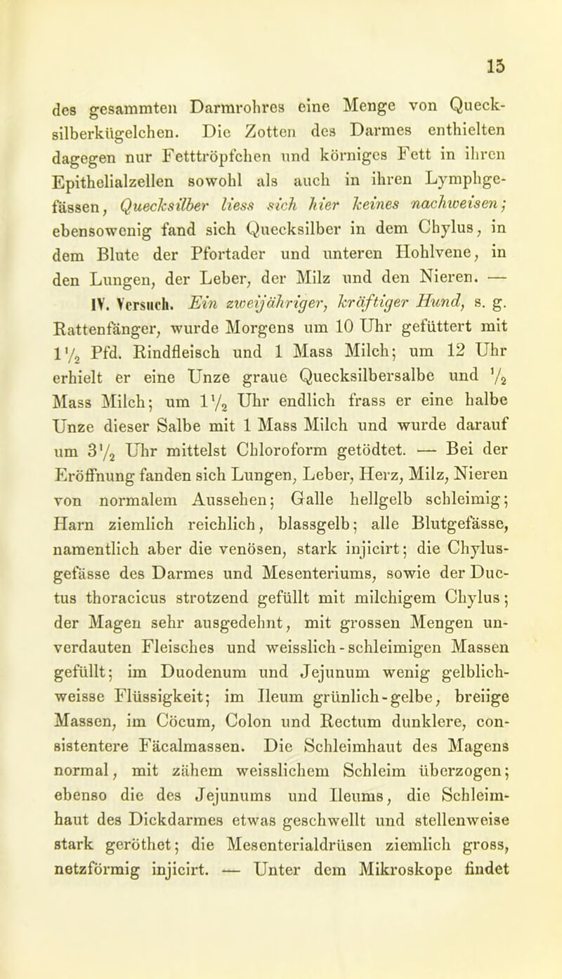 des gesammten Darmrohres eine Menge von Queck- silberkügelchen. Die Zotten des Darmes enthielten dagegen nur Fetttröpfchen und körniges Fett in ihren Epithelialzellen sowohl als auch in ihren Lymphgc- fässen, Quecksilber liess sich hier keines nachweisen; ebensowenig fand sich Quecksilber in dem Chylus; in dem Blute der Pfortader und unteren Hohlvene, in den Lungen, der Leber, der Milz und den Nieren. — IV. Versuch. Ein zweijähriger, kräftiger Hund, s. g. Rattenfänger, wurde Morgens um 10 Uhr gefüttert mit l'/2 Pfd. Rindfleisch und 1 Mass Milch; um 12 Uhr erhielt er eine Unze graue Quecksilbersalbe und '/2 Mass Milch; um iy2 Uhr endlich frass er eine halbe Unze dieser Salbe mit 1 Mass Milch und wurde darauf um 3'/2 Uhr mittelst Chloroform getödtet. — Bei der Eröffnung fanden sich Lungen, Leber, Herz, Milz, Nieren von normalem Aussehen; Galle hellgelb schleimig; Harn ziemlich reichlich, blassgelb; alle Blutgefässe, namentlich aber die venösen, stark injicirt; die Chylus- gefässe des Darmes und Mesenteriums, sowie der Duc- tus thoracicus strotzend gefüllt mit milchigem Chylus; der Magen sehr ausgedehnt, mit grossen Mengen un- verdauten Fleisches und weisslich-schleimigen Massen gefüllt; im Duodenum und Jejunum wenig gelblich- weisse Flüssigkeit; im Ileum grünlich-gelbe, breiige Massen, im Cöcum, Colon und Rectum dunklere, con- sistentere Fäcalmassen. Die Schleimhaut des Magens normal, mit zähem weisslichem Schleim übci’zogen; ebenso die des Jejunums und Ileums, die Schleim- haut des Dickdarmes etwas geschwellt und stellenweise stark geröthet; die Mesenterialdrüsen ziemlich gross, netzförmig injicirt. — Unter dem Mikroskope findet