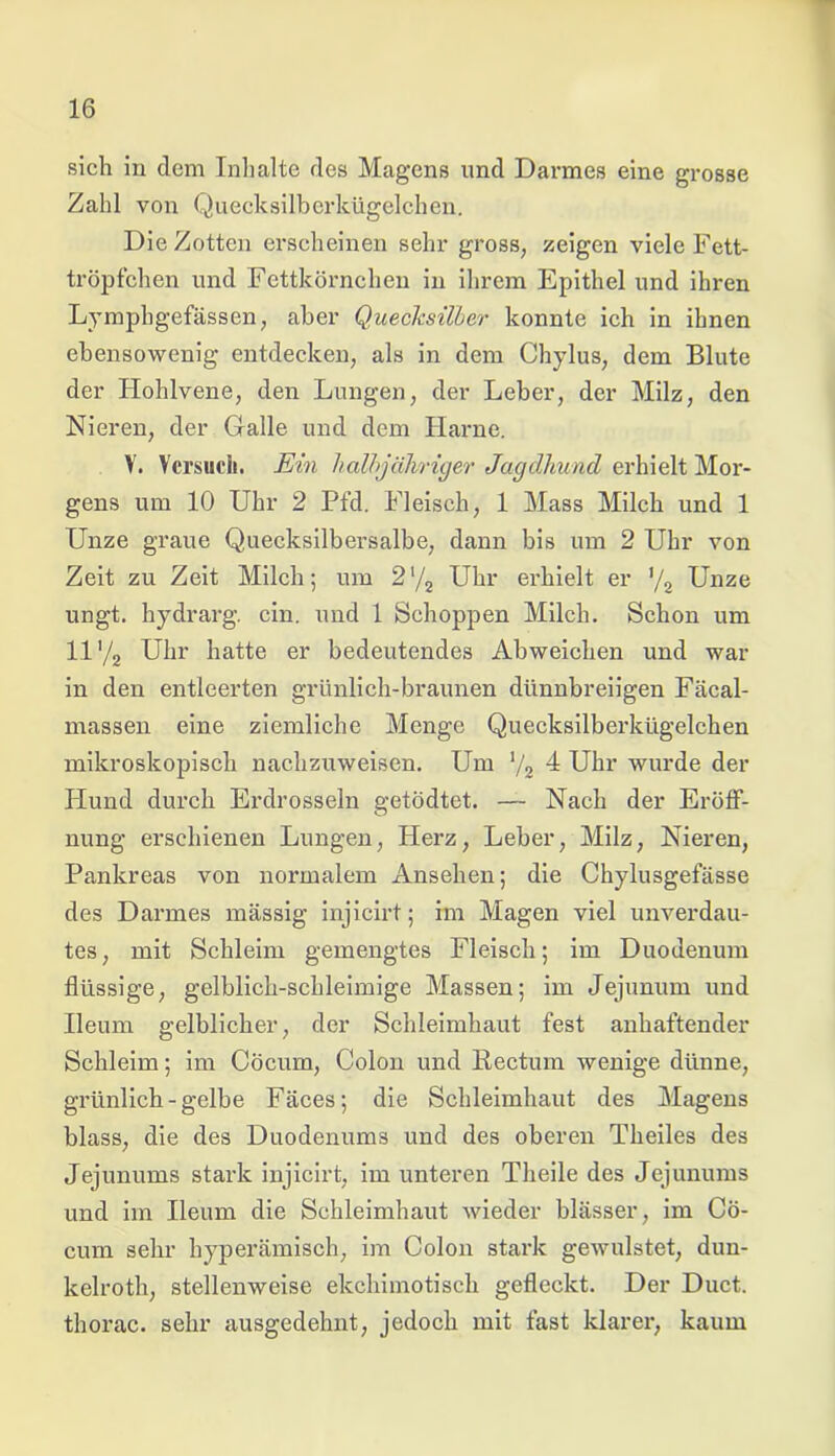 sich in dem Inhalte des Magens und Darmes eine grosse Zahl von Quecksilberkügelchen. Die Zotten erscheinen sehr gross, zeigen viele Fett- tröpfchen und Fettkörnchen in ihrem Epithel und ihren Lymphgefässen, aber Quecksilber konnte ich in ihnen ebensowenig entdecken, als in dem Chylus, dem Blute der Hohlvene, den Lungen, der Leber, der Milz, den Nieren, der Galle und dem Harne. V. Versuch. Ein halbjähriger Jagdhund erhielt Mor- gens um 10 Uhr 2 Pfd. Fleisch, 1 Mass Milch und 1 Unze graue Quecksilbersalbe, dann bis um 2 Uhr von Zeit zu Zeit Milch; um 2*/2 Uhr erhielt er ’/2 Unze ungt. hydrarg. ein. und 1 Schoppen Milch. Schon um ll'/2 Uhr hatte er bedeutendes Abweichen und war in den entleerten grünlich-braunen dünnbreiigen Fäcal- massen eine ziemliche Menge Quecksilberkügelchen mikroskopisch nachzuweisen. Um ‘/2 4 Uhr wurde der Hund durch Erdrosseln getödtet. — Nach der Eröff- nung erschienen Lungen, Herz, Leber, Milz, Nieren, Pankreas von normalem Ansehen; die Chylusgefässe des Darmes massig injicirt; im Magen viel unverdau- tes, mit Schleim gemengtes Fleisch; im Duodenum flüssige, gelblich-schleimige Massen; im Jejunum und Ileum gelblicher, der Schleimhaut fest anhaftender Schleim; im Cöcum, Colon und Kectum wenige dünne, grünlich - gelbe Fäces; die Schleimhaut des Magens blass, die des Duodenums und des oberen Theiles des Jejunums stark injicirt, im unteren Theile des Jejunums und im Ileum die Schleimhaut wieder blässer, im Cö- cum sehr hyperämisch, im Colon stark gewulstet, dun- kelroth, stellenweise ekchimotisch gefleckt. Der Duct. thorac. sehr ausgedehnt, jedoch mit fast klarer, kaum