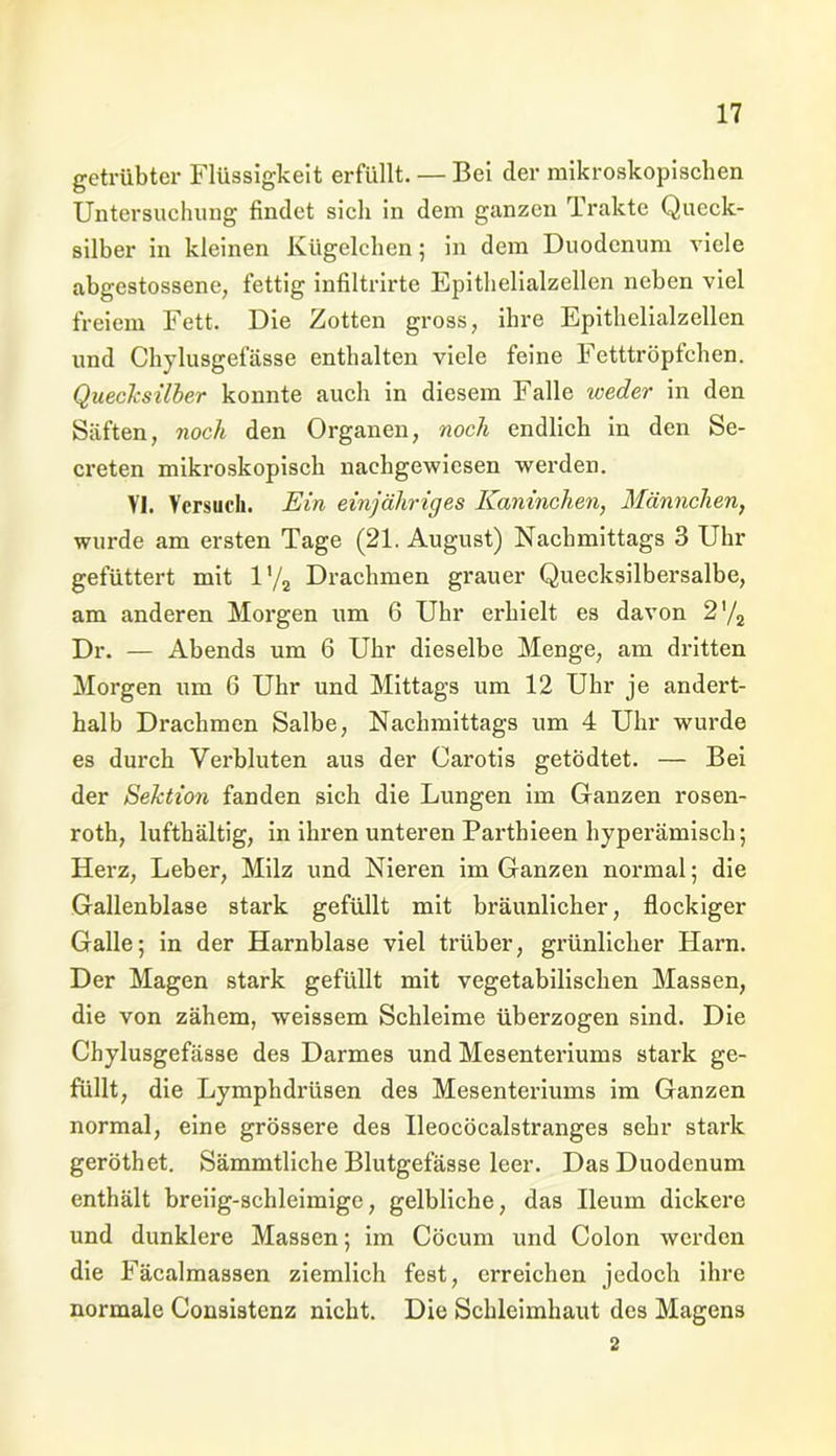 getrübter Flüssigkeit erfüllt. — Bei der mikroskopischen Untersuchung findet sich in dem ganzen Trakte Queck- silber in kleinen Kügelchen; in dem Duodenum viele abgestossene, fettig infiltrirte Epithelialzellen neben viel freiem Fett. Die Zotten gross, ihre Epithelialzellen und Ch)dusgefässe enthalten viele feine Fetttröpfchen. Quecksilber konnte auch in diesem Falle weder in den Säften, noch den Organen, noch endlich in den Se- creten mikroskopisch nachgewiesen werden. VI. Versuch. Ein einjähriges Kaninchen, Männchen, wurde am ersten Tage (21. August) Nachmittags 3 Uhr gefüttert mit l'/2 Drachmen grauer Quecksilbersalbe, am anderen Morgen um 6 Uhr erhielt es davon 2'/2 Dr. — Abends um 6 Uhr dieselbe Menge, am dritten Morgen um 6 Uhr und Mittags um 12 Uhr je andert- halb Drachmen Salbe, Nachmittags um 4 Uhr wurde es durch Verbluten aus der Carotis getödtet. — Bei der Sektion fanden sich die Lungen im Ganzen rosen- roth, lufthaltig, in ihren unteren Parthieen hyperämisch; Herz, Leber, Milz und Nieren im Ganzen normal; die Gallenblase stark gefüllt mit bräunlicher, flockiger Galle; in der Harnblase viel trüber, grünlicher Flarn. Der Magen stark gefüllt mit vegetabilischen Massen, die von zähem, weissem Schleime überzogen sind. Die Chylusgefässe des Darmes und Mesenteriums stark ge- füllt, die Lymphdrüsen des Mesenteriums im Ganzen normal, eine grössere des Ueocöcalstranges sehr stark geröthet. Sämmtliche Blutgefässe leer. Das Duodenum enthält breiig-schleimige, gelbliche, das Ileum dickere und dunklere Massen; im Cöcum und Colon werden die Fäcalmassen ziemlich fest, erreichen jedoch ihre normale Consistenz nicht. Die Schleimhaut des Magens 2