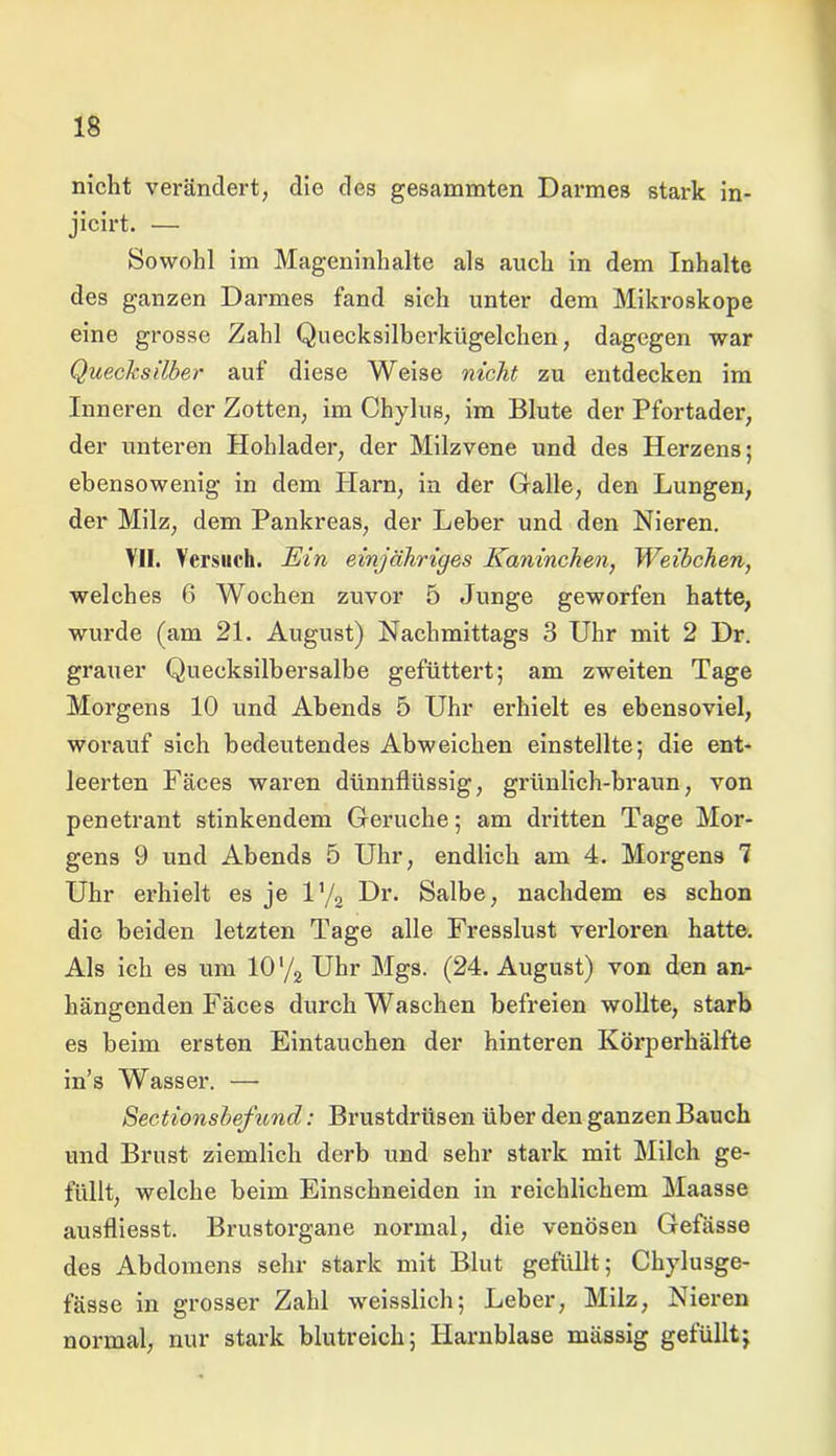 1$ nicht verändert, die des gesammten Darmes stark in- jicirt. — Sowohl im Mageninhalte als auch in dem Inhalte des ganzen Darmes fand sich unter dem Mikroskope eine grosse Zahl Quecksilberkügelchen, dagegen war Quecksilber auf diese Weise nicht zu entdecken im Inneren der Zotten, im Chylus, im Blute der Pfortader, der unteren Hohlader, der Milzvene und des Herzens; ebensowenig in dem Harn, in der Galle, den Lungen, der Milz, dem Pankreas, der Leber und den Nieren. VII. Versuch. Ein einjähriges Kaninchen, Weibchen, welches 6 Wochen zuvor 5 Junge geworfen hatte, wurde (am 21. August) Nachmittags 3 Uhr mit 2 Dr. grauer Quecksilbersalbe gefüttert; am zweiten Tage Morgens 10 und Abends 5 Uhr erhielt es ebensoviel, worauf sich bedeutendes Abweichen einstellte; die ent- leerten Fäces waren dünnflüssig, grünlich-braun, von penetrant stinkendem Gerüche; am dritten Tage Mor- gens 9 und Abends 5 Uhr, endlich am 4. Morgens 7 Uhr erhielt es je iy2 Dr. Salbe, nachdem es schon die beiden letzten Tage alle Fresslust verloren hatte. Als ich es um 101/2 Uhr Mgs. (24. August) von den an- hängenden Fäces durch Waschen befreien wollte, starb es beim ersten Eintauchen der hinteren Körperhälfte in’s Wasser. — Sectionsbefund: Brustdrüsen über den ganzen Bauch und Brust ziemlich derb und sehr stark mit Milch ge- füllt, welche beim Einschneiden in reichlichem Maasse ausfliesst. Brustorgane normal, die venösen Gefässe des Abdomens sehr stark mit Blut gefüllt; Chylusge- fässe in grosser Zahl weisslich; Leber, Milz, Nieren normal, nur stark blutreich; Harnblase mässig gefüllt;