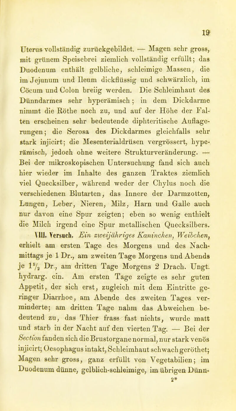 Uterus vollständig zurückgebildet. — Magen sehr gross, mit grünem Speisebrei ziemlich vollständig erfüllt; das Duodenum enthält gelbliche, schleimige Massen, die im Jejunum und Ueum dickflüssig und schwärzlich, im Cöcum und Colon breiig werden. Die Schleimhaut des Dünndarmes sehr hyperämisch ; in dem Dickdarme nimmt die Rötke noch zu, und auf der Höhe der Fal- ten erscheinen sehr bedeutende dipliteritische Auflage- rungen ; die Serosa des Dickdarmes gleichfalls sehr stark injicirt; die Mesenterialdrüsen vergrössert, hype- rämisch, jedoch ohne weitere Strukturveränderung. — Bei der mikroskopischen Untersuchung fand sich auch hier wieder im Inhalte des ganzen Traktes ziemlich viel Quecksilber, während weder der Chylus noch die verschiedenen Blutarten, das Innere der Darmzotten, Lungen, Leber, Nieren, Milz, Harn und Galle auch nur davon eine Spur zeigten; eben so wenig enthielt die Milch irgend eine Spur metallischen Quecksilbers. Y11J. Versuch. Ein zweijähriges Kaninchen, Weibchen, erhielt am ersten Tage des Morgens und des Nach- mittags je 1 Dr., am zweiten Tage Morgens und Abends je 1% Dr., am dritten Tage Morgens 2 Drach. Ungt. hydrarg. ein. Am ersten Tage zeigte es sehr guten Appetit, der sich erst, zugleich mit dem Eintritte ge- ringer Diarrhoe, am Abende des zweiten Tages ver- minderte; am dritten Tage nahm das Abweichen be- deutend zu, das Thier frass fast nichts, wurde matt und starb in der Nacht auf den vierten Tag. — Bei der Section fanden sich die Brustorgane normal, nur stark venös injicirt; Oesophagus intakt, Schleimhaut schwach gei'öthet; Magen sehr gross, ganz erfüllt von Yegetabilien; im Duodenum dünne, gelblich-schleimige, im übrigen Dünn- 2*