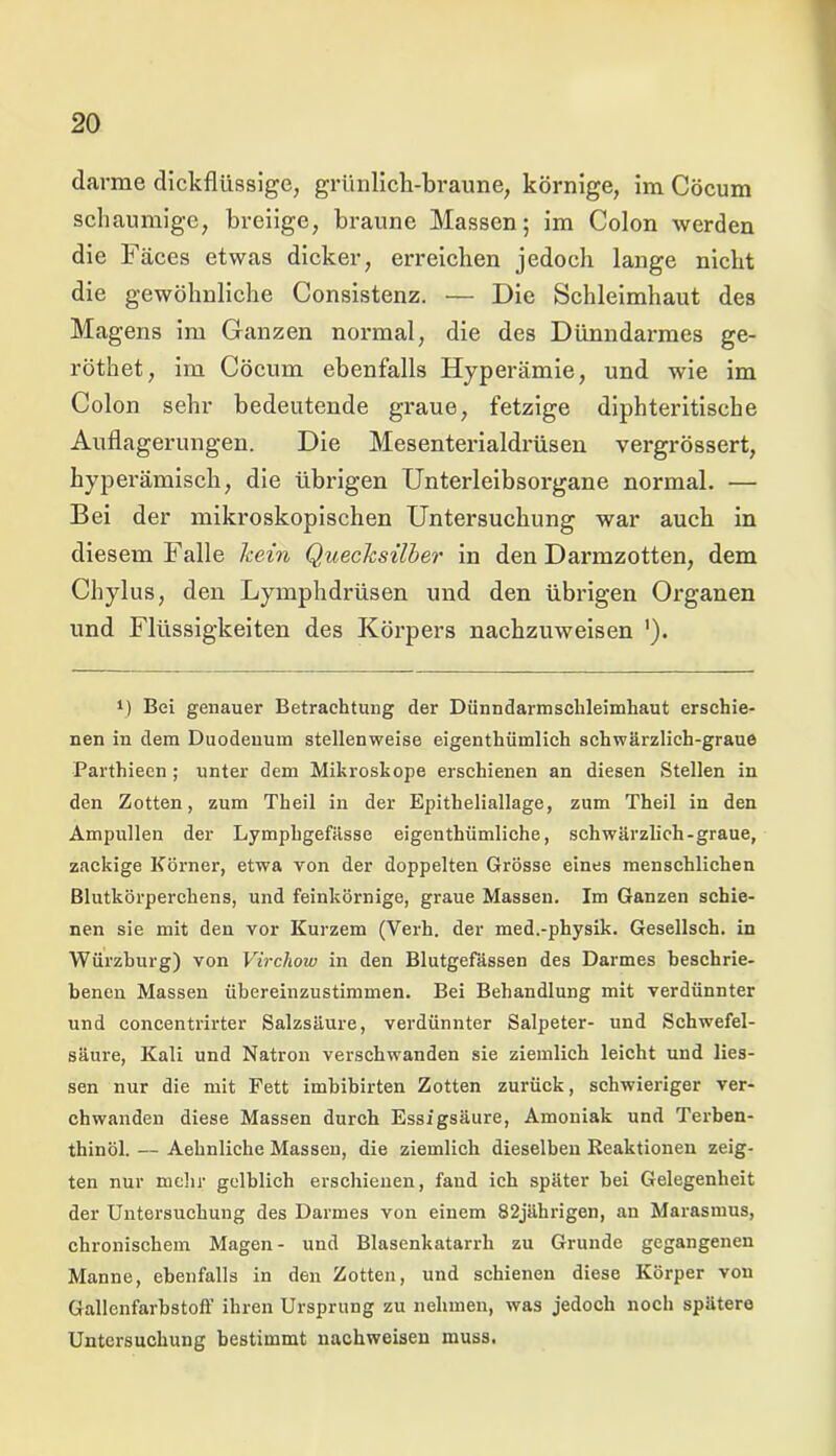 darme dickflüssige, grünlich-braune, körnige, im Cöcum schaumige, breiige, braune Massen; im Colon werden die Fäces etwas dicker, erreichen jedoch lange nicht die gewöhnliche Consistenz. — Die Schleimhaut des Magens im Ganzen normal, die des Dünndarmes ge- röthet, im Cöcum ebenfalls Hyperämie, und wie im Colon sehr bedeutende graue, fetzige diphteritische Auflagerungen. Die Mesenterialdrüsen vergrössert, hyperämisch, die übrigen Unterleibsorgane normal. — Bei der mikroskopischen Untersuchung war auch in diesem Falle kein Quecksilber in den Darmzotten, dem Chylus, den Lymphdrüsen und den übrigen Organen und Flüssigkeiten des Körpers nachzuweisen '). Bei genauer Betrachtung der Dünndarmsclileimhaut erschie- nen in dem Duodenum stellenweise eigentümlich schwärzlich-graue Parthieen; unter dem Mikroskope erschienen an diesen Stellen in den Zotten, zum Theil in der Epitheliallage, zum Theil in den Ampullen der Lymphgefässe eigentümliche, schwärzlich-graue, zackige Körner, etwa von der doppelten Grösse eines menschlichen Blutkörperchens, und feinkörnige, graue Massen. Im Ganzen schie- nen sie mit den vor Kurzem (Verh. der med.-physik. Gesellsch. in Würzburg) von Virchow in den Blutgefässen des Darmes beschrie- benen Massen übereinzustimmen. Bei Behandlung mit verdünnter und concentrirter Salzsäure, verdünnter Salpeter- und Schwefel- säure, Kali und Natron verschwanden sie ziemlich leicht und Hes- sen nur die mit Fett imbibirten Zotten zurück, schwieriger ver- chwanden diese Massen durch Essigsäure, Amoniak und Terben- thinöl. — Aehnliche Massen, die ziemlich dieselben Reaktionen zeig- ten nur mehr gelblich erschienen, fand ich später bei Gelegenheit der Untersuchung des Darmes von einem 82jährigen, an Marasmus, chronischem Magen- und Blasenkatarrh zu Grunde gegangenen Manne, ebenfalls in den Zotten, und schienen diese Körper von Gallcnfarbstoff ihren Ursprung zu nehmen, was jedoch noch spätere Untersuchung bestimmt nachweisen muss.