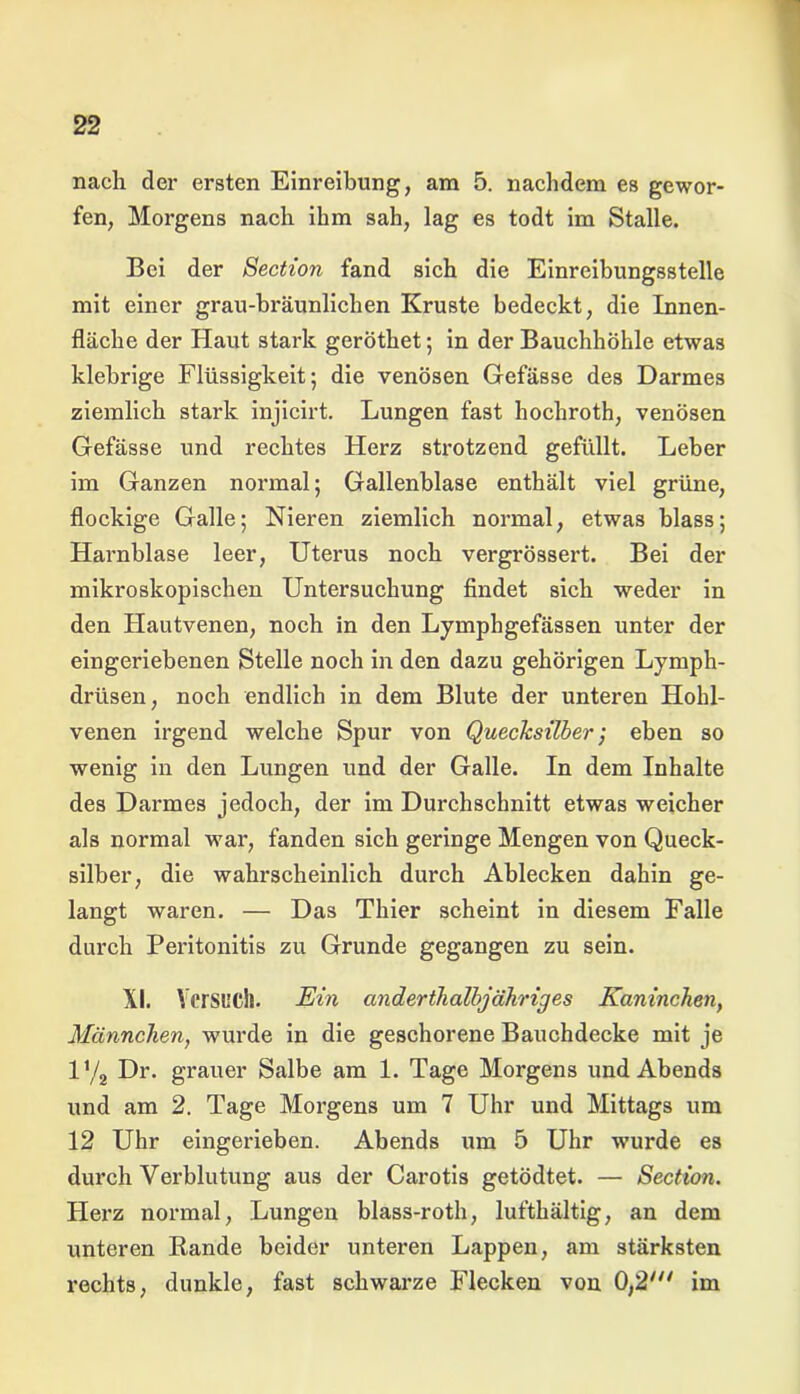 nach der ersten Einreibung, am 5. nachdem es gewor- fen, Morgens nach ihm sah, lag es todt im Stalle. Bei der Section fand sich die Einreibungsstelle mit einer grau-bräunlichen Kruste bedeckt, die Innen- fläche der Haut stark geröthet; in der Bauchhöhle etwas klebrige Flüssigkeit; die venösen Gefässe des Darmes ziemlich stark injicirt. Lungen fast hochroth, venösen Gefässe und rechtes Herz strotzend gefüllt. Leber im Ganzen normal; Gallenblase enthält viel grüne, flockige Galle; Nieren ziemlich normal, etwas blass; Harnblase leer, Uterus noch vergrössert. Bei der mikroskopischen Untersuchung findet sich weder in den Hautvenen, noch in den Lymphgefässen unter der eingeriebenen Stelle noch in den dazu gehörigen Lymph- drüsen, noch endlich in dem Blute der unteren Hohl- venen irgend welche Spur von Quecksilber; eben so wenig in den Lungen und der Galle. In dem Inhalte des Darmes jedoch, der im Durchschnitt etwas weicher als normal war, fanden sich geringe Mengen von Queck- silber, die wahrscheinlich durch Ablecken dahin ge- langt waren. — Das Thier scheint in diesem Falle durch Peritonitis zu Grunde gegangen zu sein. XI. Versuch. Ein anderthalbjähriges Kaninchen, Männchen, wurde in die geschorene Bauchdecke mit je iy2 Dr. grauer Salbe am 1. Tage Morgens und Abends und am 2. Tage Morgens um 7 Uhr und Mittags um 12 Uhr eingerieben. Abends um 5 Uhr wurde es durch Verblutung aus der Carotis getödtet. — Section. Herz normal, Lungen blass-roth, lufthältig, an dem unteren Bande beider unteren Lappen, am stärksten rechts, dunkle, fast schwarze Flecken von 0,2' im